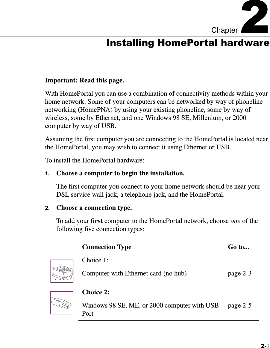 2-1Chapter 22Installing HomePortal hardwareImportant: Read this page.With HomePortal you can use a combination of connectivity methods within your home network. Some of your computers can be networked by way of phoneline networking (HomePNA) by using your existing phoneline, some by way of wireless, some by Ethernet, and one Windows 98 SE, Millenium, or 2000 computer by way of USB. Assuming the first computer you are connecting to the HomePortal is located near the HomePortal, you may wish to connect it using Ethernet or USB. To install the HomePortal hardware:1. Choose a computer to begin the installation.The first computer you connect to your home network should be near your DSL service wall jack, a telephone jack, and the HomePortal. 2. Choose a connection type.To add your first computer to the HomePortal network, choose one of the following five connection types: Connection Type Go to...Choice 1:Computer with Ethernet card (no hub) page 2-3Choice 2: Windows 98 SE, ME, or 2000 computer with USB Portpage 2-5