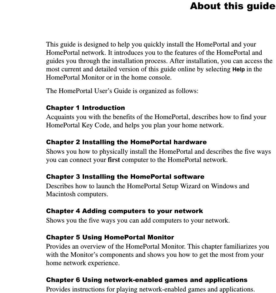 About this guideThis guide is designed to help you quickly install the HomePortal and your HomePortal network. It introduces you to the features of the HomePortal and guides you through the installation process. After installation, you can access the most current and detailed version of this guide online by selecting Help in the HomePortal Monitor or in the home console.   The HomePortal User’s Guide is organized as follows:Chapter 1 IntroductionAcquaints you with the benefits of the HomePortal, describes how to find your HomePortal Key Code, and helps you plan your home network.Chapter 2 Installing the HomePortal hardwareShows you how to physically install the HomePortal and describes the five ways you can connect your first computer to the HomePortal network. Chapter 3 Installing the HomePortal softwareDescribes how to launch the HomePortal Setup Wizard on Windows and Macintosh computers.Chapter 4 Adding computers to your networkShows you the five ways you can add computers to your network.Chapter 5 Using HomePortal MonitorProvides an overview of the HomePortal Monitor. This chapter familiarizes you with the Monitor’s components and shows you how to get the most from your home network experience.Chapter 6 Using network-enabled games and applicationsProvides instructions for playing network-enabled games and applications.