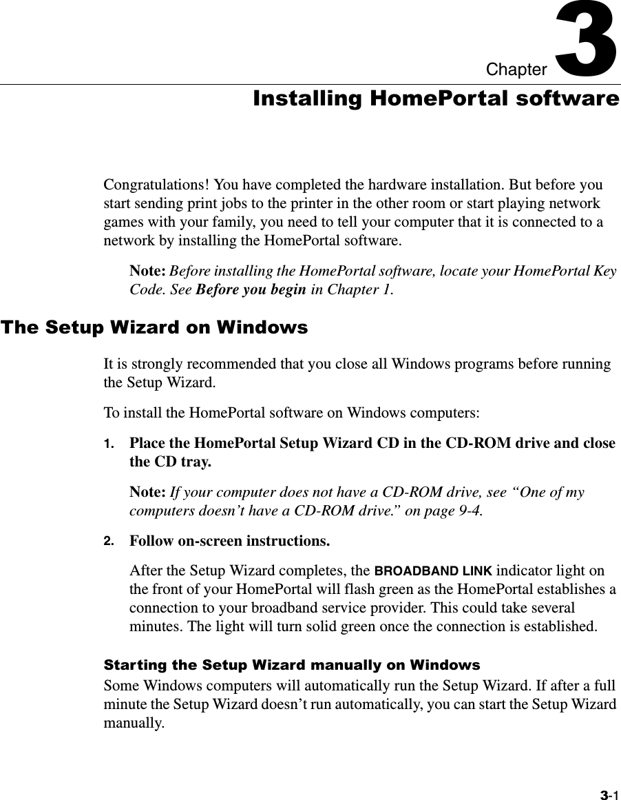 3-1Chapter 33Installing HomePortal softwareCongratulations! You have completed the hardware installation. But before you start sending print jobs to the printer in the other room or start playing network games with your family, you need to tell your computer that it is connected to a network by installing the HomePortal software. Note: Before installing the HomePortal software, locate your HomePortal Key Code. See Before you begin in Chapter 1. The Setup Wizard on WindowsIt is strongly recommended that you close all Windows programs before running the Setup Wizard.To install the HomePortal software on Windows computers:1. Place the HomePortal Setup Wizard CD in the CD-ROM drive and close the CD tray. Note: If your computer does not have a CD-ROM drive, see “One of my computers doesn’t have a CD-ROM drive.” on page 9-4.2. Follow on-screen instructions.After the Setup Wizard completes, the BROADBAND LINK indicator light on the front of your HomePortal will flash green as the HomePortal establishes a connection to your broadband service provider. This could take several minutes. The light will turn solid green once the connection is established. Starting the Setup Wizard manually on WindowsSome Windows computers will automatically run the Setup Wizard. If after a full minute the Setup Wizard doesn’t run automatically, you can start the Setup Wizard manually.