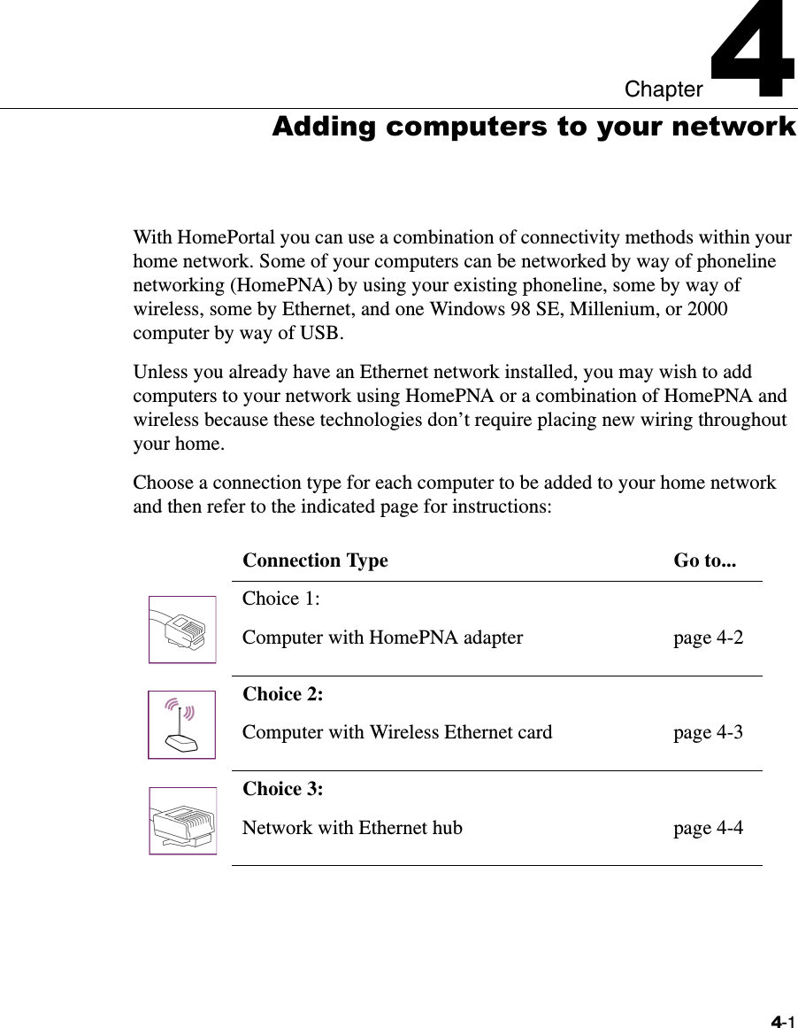 4-1Chapter 44Adding computers to your networkWith HomePortal you can use a combination of connectivity methods within your home network. Some of your computers can be networked by way of phoneline networking (HomePNA) by using your existing phoneline, some by way of wireless, some by Ethernet, and one Windows 98 SE, Millenium, or 2000 computer by way of USB. Unless you already have an Ethernet network installed, you may wish to add computers to your network using HomePNA or a combination of HomePNA and wireless because these technologies don’t require placing new wiring throughout your home. Choose a connection type for each computer to be added to your home network and then refer to the indicated page for instructions:Connection Type Go to...Choice 1:Computer with HomePNA adapter page 4-2Choice 2: Computer with Wireless Ethernet card page 4-3Choice 3: Network with Ethernet hub page 4-4