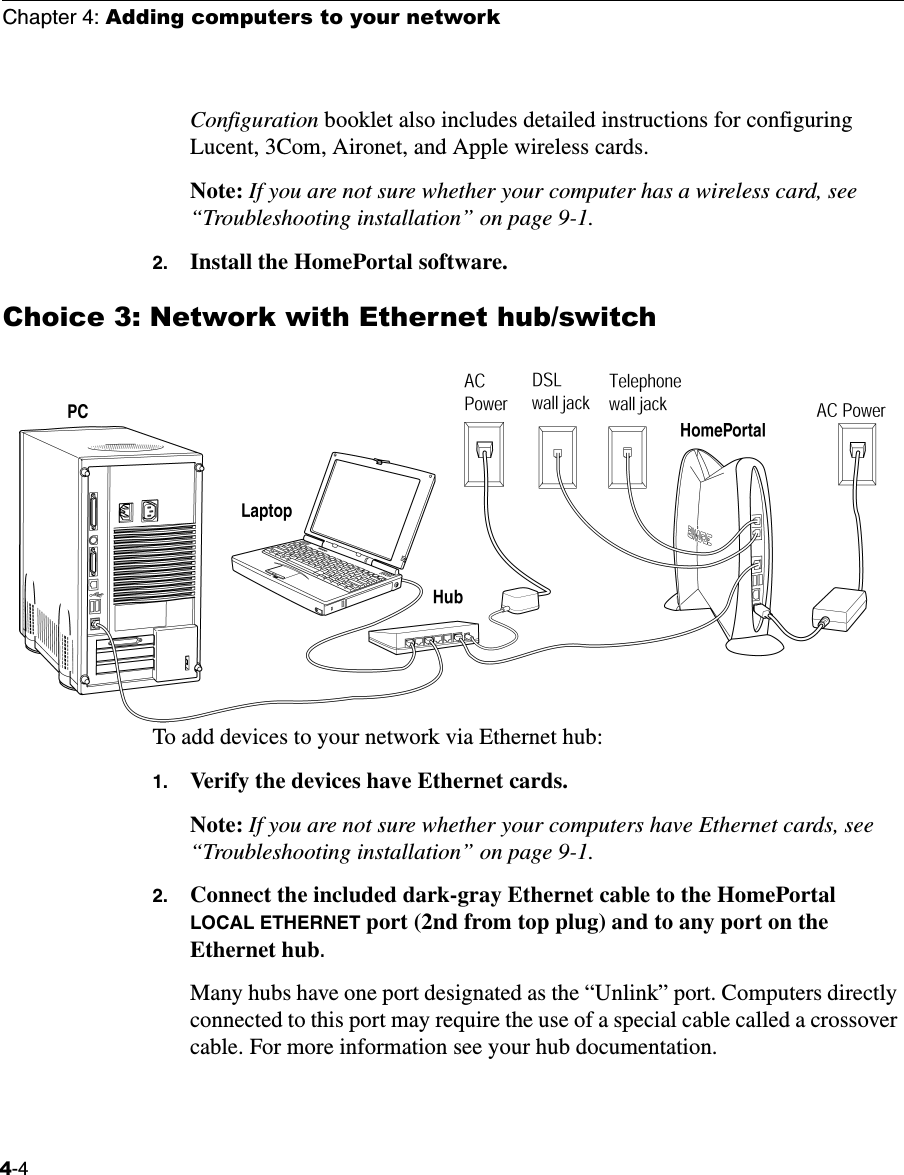 Chapter 4: Adding computers to your network4-4Configuration booklet also includes detailed instructions for configuring Lucent, 3Com, Aironet, and Apple wireless cards.Note: If you are not sure whether your computer has a wireless card, see “Troubleshooting installation” on page 9-1.2. Install the HomePortal software.Choice 3: Network with Ethernet hub/switchTo add devices to your network via Ethernet hub:1. Verify the devices have Ethernet cards. Note: If you are not sure whether your computers have Ethernet cards, see “Troubleshooting installation” on page 9-1. 2. Connect the included dark-gray Ethernet cable to the HomePortal LOCAL ETHERNET port (2nd from top plug) and to any port on the Ethernet hub. Many hubs have one port designated as the “Unlink” port. Computers directly connected to this port may require the use of a special cable called a crossover cable. For more information see your hub documentation.