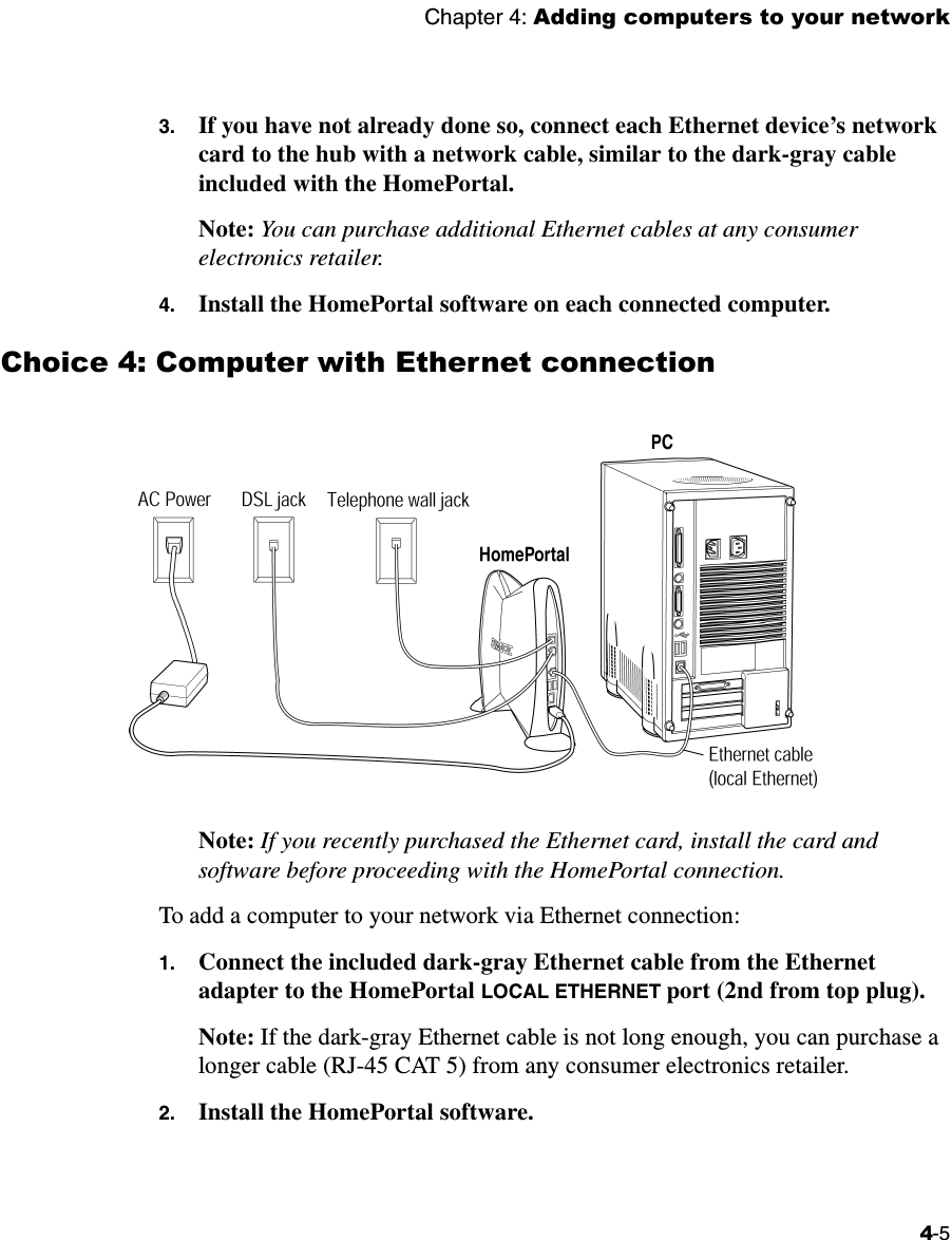 Chapter 4: Adding computers to your network4-53. If you have not already done so, connect each Ethernet device’s network card to the hub with a network cable, similar to the dark-gray cable included with the HomePortal.Note: You can purchase additional Ethernet cables at any consumer electronics retailer. 4. Install the HomePortal software on each connected computer. Choice 4: Computer with Ethernet connectionNote: If you recently purchased the Ethernet card, install the card and software before proceeding with the HomePortal connection. To add a computer to your network via Ethernet connection:1. Connect the included dark-gray Ethernet cable from the Ethernet adapter to the HomePortal LOCAL ETHERNET port (2nd from top plug). Note: If the dark-gray Ethernet cable is not long enough, you can purchase a longer cable (RJ-45 CAT 5) from any consumer electronics retailer.2. Install the HomePortal software.