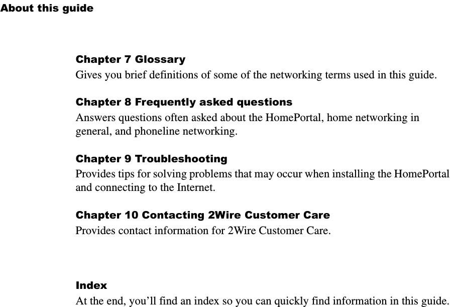 About this guideChapter 7 GlossaryGives you brief definitions of some of the networking terms used in this guide.Chapter 8 Frequently asked questionsAnswers questions often asked about the HomePortal, home networking in general, and phoneline networking.Chapter 9 TroubleshootingProvides tips for solving problems that may occur when installing the HomePortal and connecting to the Internet.Chapter 10 Contacting 2Wire Customer CareProvides contact information for 2Wire Customer Care.IndexAt the end, you’ll find an index so you can quickly find information in this guide.