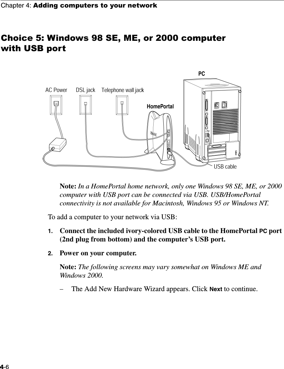 Chapter 4: Adding computers to your network4-6Choice 5: Windows 98 SE, ME, or 2000 computer with USB portNote: In a HomePortal home network, only one Windows 98 SE, ME, or 2000 computer with USB port can be connected via USB. USB/HomePortal connectivity is not available for Macintosh, Windows 95 or Windows NT.To add a computer to your network via USB:1. Connect the included ivory-colored USB cable to the HomePortal PC port (2nd plug from bottom) and the computer’s USB port. 2. Power on your computer. Note: The following screens may vary somewhat on Windows ME and Windows 2000.−The Add New Hardware Wizard appears. Click Next to continue. 