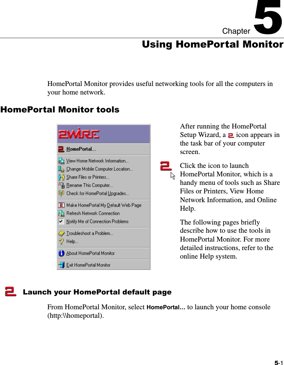 5-1Chapter 55Using HomePortal MonitorHomePortal Monitor provides useful networking tools for all the computers in your home network. HomePortal Monitor toolsAfter running the HomePortal Setup Wizard, a   icon appears in the task bar of your computer screen.Click the icon to launch HomePortal Monitor, which is a handy menu of tools such as Share Files or Printers, View Home Network Information, and Online Help. The following pages briefly describe how to use the tools in HomePortal Monitor. For more detailed instructions, refer to the online Help system.Launch your HomePortal default pageFrom HomePortal Monitor, select HomePortal… to launch your home console (http:\\homeportal). 