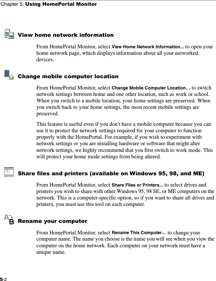 Chapter 5: Using HomePortal Monitor5-2View home network informationFrom HomePortal Monitor, select View Home Network Information... to open your home network page, which displays information about all your networked devices.Change mobile computer locationFrom HomePortal Monitor, select Change Mobile Computer Location… to switch network settings between home and one other location, such as work or school. When you switch to a mobile location, your home settings are preserved. When you switch back to your home settings, the most recent mobile settings are preserved. This feature is useful even if you don&apos;t have a mobile computer because you can use it to protect the network settings required for your computer to function properly with the HomePortal. For example, if you wish to experiment with network settings or you are installing hardware or software that might alter network settings, we highly recommend that you first switch to work mode. This will protect your home mode settings from being altered.Share files and printers (available on Windows 95, 98, and ME)From HomePortal Monitor, select Share Files or Printers... to select drives and printers you wish to share with other Windows 95, 98 SE, or ME computers on the network. This is a computer-specific option, so if you want to share all drives and printers, you must use this tool on each computer. Rename your computerFrom HomePortal Monitor, select Rename This Computer… to change your computer name. The name you choose is the name you will see when you view the computer on the home network. Each computer on your network must have a unique name.