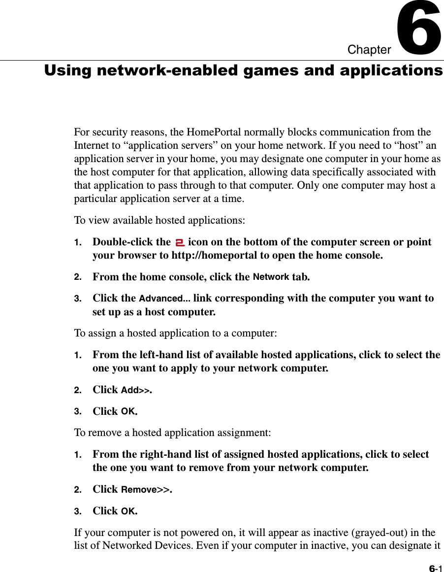 6-1Chapter 66Using network-enabled games and applicationsFor security reasons, the HomePortal normally blocks communication from the Internet to “application servers” on your home network. If you need to “host” an application server in your home, you may designate one computer in your home as the host computer for that application, allowing data specifically associated with that application to pass through to that computer. Only one computer may host a particular application server at a time.To view available hosted applications:1. Double-click the   icon on the bottom of the computer screen or point your browser to http://homeportal to open the home console. 2. From the home console, click the Network tab.3. Click the Advanced... link corresponding with the computer you want to set up as a host computer.To assign a hosted application to a computer: 1. From the left-hand list of available hosted applications, click to select the one you want to apply to your network computer.2. Click Add&gt;&gt;.3. Click OK.To remove a hosted application assignment:1. From the right-hand list of assigned hosted applications, click to select the one you want to remove from your network computer.2. Click Remove&gt;&gt;.3. Click OK.If your computer is not powered on, it will appear as inactive (grayed-out) in the list of Networked Devices. Even if your computer in inactive, you can designate it 