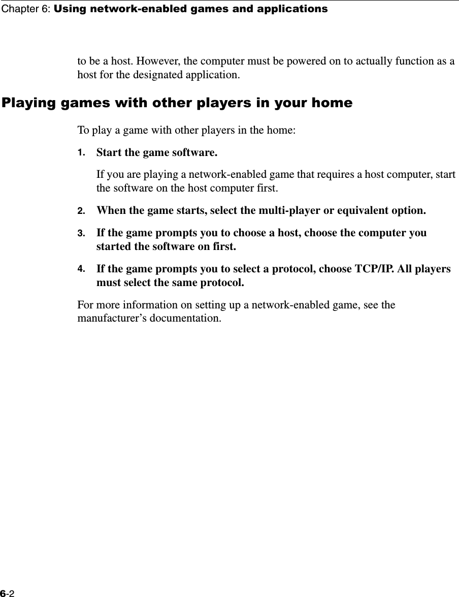 Chapter 6: Using network-enabled games and applications6-2to be a host. However, the computer must be powered on to actually function as a host for the designated application.Playing games with other players in your homeTo play a game with other players in the home:1. Start the game software.If you are playing a network-enabled game that requires a host computer, start the software on the host computer first.2. When the game starts, select the multi-player or equivalent option.3. If the game prompts you to choose a host, choose the computer you started the software on first.4. If the game prompts you to select a protocol, choose TCP/IP. All players must select the same protocol.For more information on setting up a network-enabled game, see the manufacturer’s documentation.