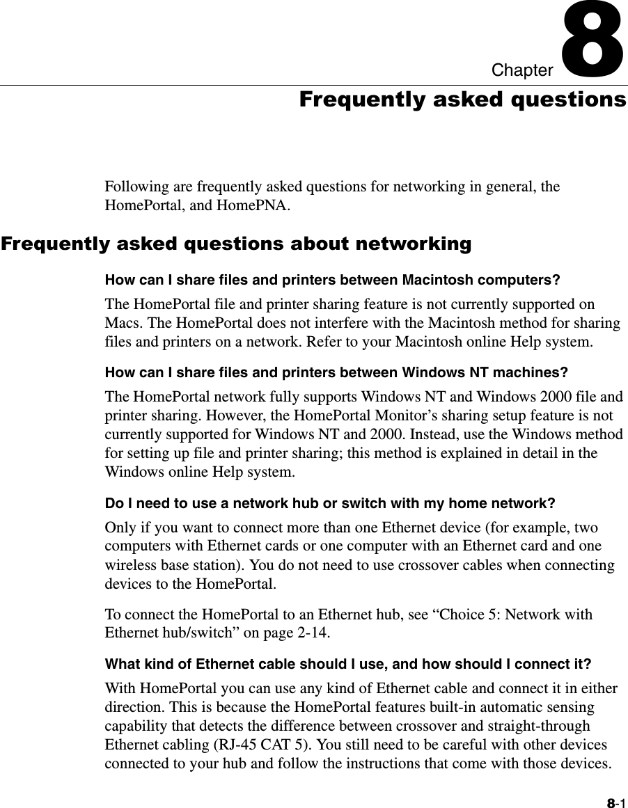 8-1Chapter 88Frequently asked questionsFollowing are frequently asked questions for networking in general, the HomePortal, and HomePNA.Frequently asked questions about networkingHow can I share files and printers between Macintosh computers?The HomePortal file and printer sharing feature is not currently supported on Macs. The HomePortal does not interfere with the Macintosh method for sharing files and printers on a network. Refer to your Macintosh online Help system.How can I share files and printers between Windows NT machines?The HomePortal network fully supports Windows NT and Windows 2000 file and printer sharing. However, the HomePortal Monitor’s sharing setup feature is not currently supported for Windows NT and 2000. Instead, use the Windows method for setting up file and printer sharing; this method is explained in detail in the Windows online Help system.Do I need to use a network hub or switch with my home network?Only if you want to connect more than one Ethernet device (for example, two computers with Ethernet cards or one computer with an Ethernet card and one wireless base station). You do not need to use crossover cables when connecting devices to the HomePortal.To connect the HomePortal to an Ethernet hub, see “Choice 5: Network with Ethernet hub/switch” on page 2-14. What kind of Ethernet cable should I use, and how should I connect it?With HomePortal you can use any kind of Ethernet cable and connect it in either direction. This is because the HomePortal features built-in automatic sensing capability that detects the difference between crossover and straight-through Ethernet cabling (RJ-45 CAT 5). You still need to be careful with other devices connected to your hub and follow the instructions that come with those devices.