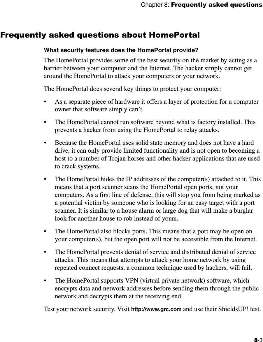Chapter 8: Frequently asked questions8-3Frequently asked questions about HomePortalWhat security features does the HomePortal provide? The HomePortal provides some of the best security on the market by acting as a barrier between your computer and the Internet. The hacker simply cannot get around the HomePortal to attack your computers or your network. The HomePortal does several key things to protect your computer: • As a separate piece of hardware it offers a layer of protection for a computer owner that software simply can’t. • The HomePortal cannot run software beyond what is factory installed. This prevents a hacker from using the HomePortal to relay attacks. • Because the HomePortal uses solid state memory and does not have a hard drive, it can only provide limited functionality and is not open to becoming a host to a number of Trojan horses and other hacker applications that are used to crack systems. • The HomePortal hides the IP addresses of the computer(s) attached to it. This means that a port scanner scans the HomePortal open ports, not your computers. As a first line of defense, this will stop you from being marked as a potential victim by someone who is looking for an easy target with a port scanner. It is similar to a house alarm or large dog that will make a burglar look for another house to rob instead of yours. • The HomePortal also blocks ports. This means that a port may be open on your computer(s), but the open port will not be accessible from the Internet. • The HomePortal prevents denial of service and distributed denial of service attacks. This means that attempts to attack your home network by using repeated connect requests, a common technique used by hackers, will fail.• The HomePortal supports VPN (virtual private network) software, which encrypts data and network addresses before sending them through the public network and decrypts them at the receiving end.   Test your network security. Visit http://www.grc.com and use their ShieldsUP! test. 