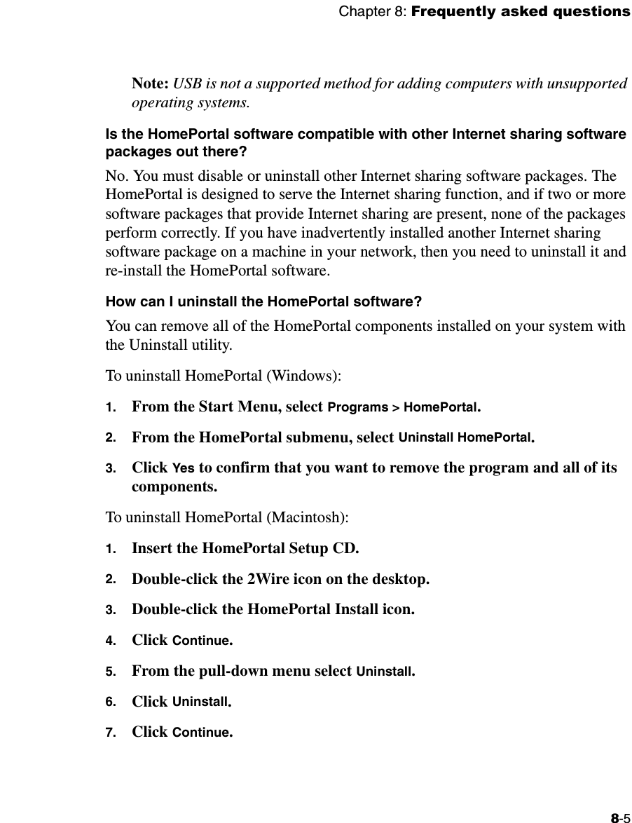 Chapter 8: Frequently asked questions8-5Note: USB is not a supported method for adding computers with unsupported operating systems.Is the HomePortal software compatible with other Internet sharing software packages out there?No. You must disable or uninstall other Internet sharing software packages. The HomePortal is designed to serve the Internet sharing function, and if two or more software packages that provide Internet sharing are present, none of the packages perform correctly. If you have inadvertently installed another Internet sharing software package on a machine in your network, then you need to uninstall it and re-install the HomePortal software. How can I uninstall the HomePortal software?You can remove all of the HomePortal components installed on your system with the Uninstall utility.To uninstall HomePortal (Windows):1. From the Start Menu, select Programs &gt; HomePortal. 2. From the HomePortal submenu, select Uninstall HomePortal. 3. Click Yes to confirm that you want to remove the program and all of its components.To uninstall HomePortal (Macintosh): 1. Insert the HomePortal Setup CD.2. Double-click the 2Wire icon on the desktop.3. Double-click the HomePortal Install icon.4. Click Continue.5. From the pull-down menu select Uninstall.6. Click Uninstall.7. Click Continue.  