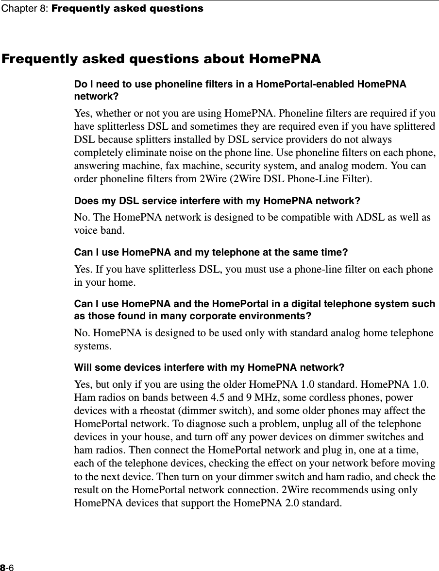Chapter 8: Frequently asked questions8-6Frequently asked questions about HomePNADo I need to use phoneline filters in a HomePortal-enabled HomePNA network?Yes, whether or not you are using HomePNA. Phoneline filters are required if you have splitterless DSL and sometimes they are required even if you have splittered DSL because splitters installed by DSL service providers do not always completely eliminate noise on the phone line. Use phoneline filters on each phone, answering machine, fax machine, security system, and analog modem. You can order phoneline filters from 2Wire (2Wire DSL Phone-Line Filter). Does my DSL service interfere with my HomePNA network?No. The HomePNA network is designed to be compatible with ADSL as well as voice band.Can I use HomePNA and my telephone at the same time?Yes. If you have splitterless DSL, you must use a phone-line filter on each phone in your home.Can I use HomePNA and the HomePortal in a digital telephone system such as those found in many corporate environments?No. HomePNA is designed to be used only with standard analog home telephone systems. Will some devices interfere with my HomePNA network?Yes, but only if you are using the older HomePNA 1.0 standard. HomePNA 1.0. Ham radios on bands between 4.5 and 9 MHz, some cordless phones, power devices with a rheostat (dimmer switch), and some older phones may affect the HomePortal network. To diagnose such a problem, unplug all of the telephone devices in your house, and turn off any power devices on dimmer switches and ham radios. Then connect the HomePortal network and plug in, one at a time, each of the telephone devices, checking the effect on your network before moving to the next device. Then turn on your dimmer switch and ham radio, and check the result on the HomePortal network connection. 2Wire recommends using only HomePNA devices that support the HomePNA 2.0 standard.  