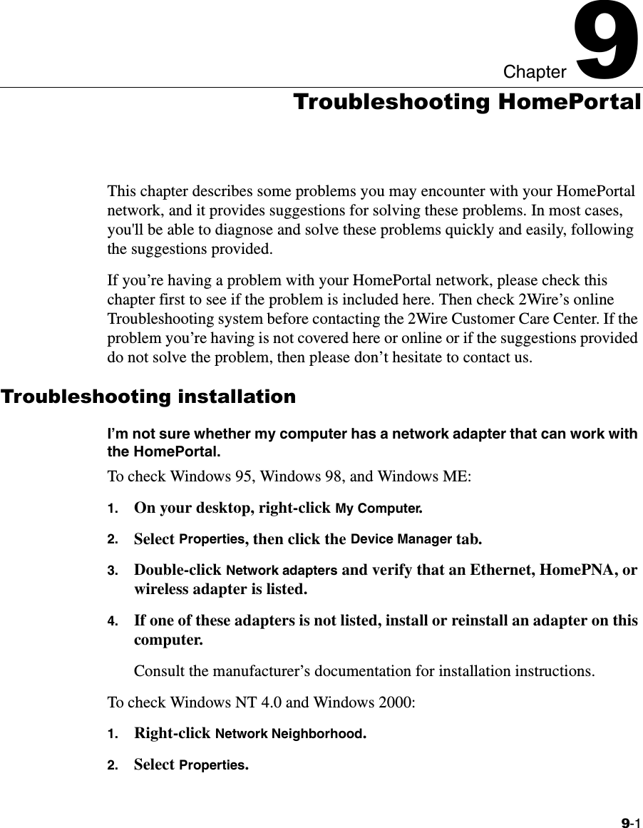 9-1Chapter 99Troubleshooting HomePortalThis chapter describes some problems you may encounter with your HomePortal network, and it provides suggestions for solving these problems. In most cases, you&apos;ll be able to diagnose and solve these problems quickly and easily, following the suggestions provided.If you’re having a problem with your HomePortal network, please check this chapter first to see if the problem is included here. Then check 2Wire’s online Troubleshooting system before contacting the 2Wire Customer Care Center. If the problem you’re having is not covered here or online or if the suggestions provided do not solve the problem, then please don’t hesitate to contact us.Troubleshooting installationI’m not sure whether my computer has a network adapter that can work with the HomePortal.To check Windows 95, Windows 98, and Windows ME:1. On your desktop, right-click My Computer.2. Select Properties, then click the Device Manager tab.3. Double-click Network adapters and verify that an Ethernet, HomePNA, or wireless adapter is listed.4. If one of these adapters is not listed, install or reinstall an adapter on this computer. Consult the manufacturer’s documentation for installation instructions. To check Windows NT 4.0 and Windows 2000:1. Right-click Network Neighborhood.2. Select Properties.