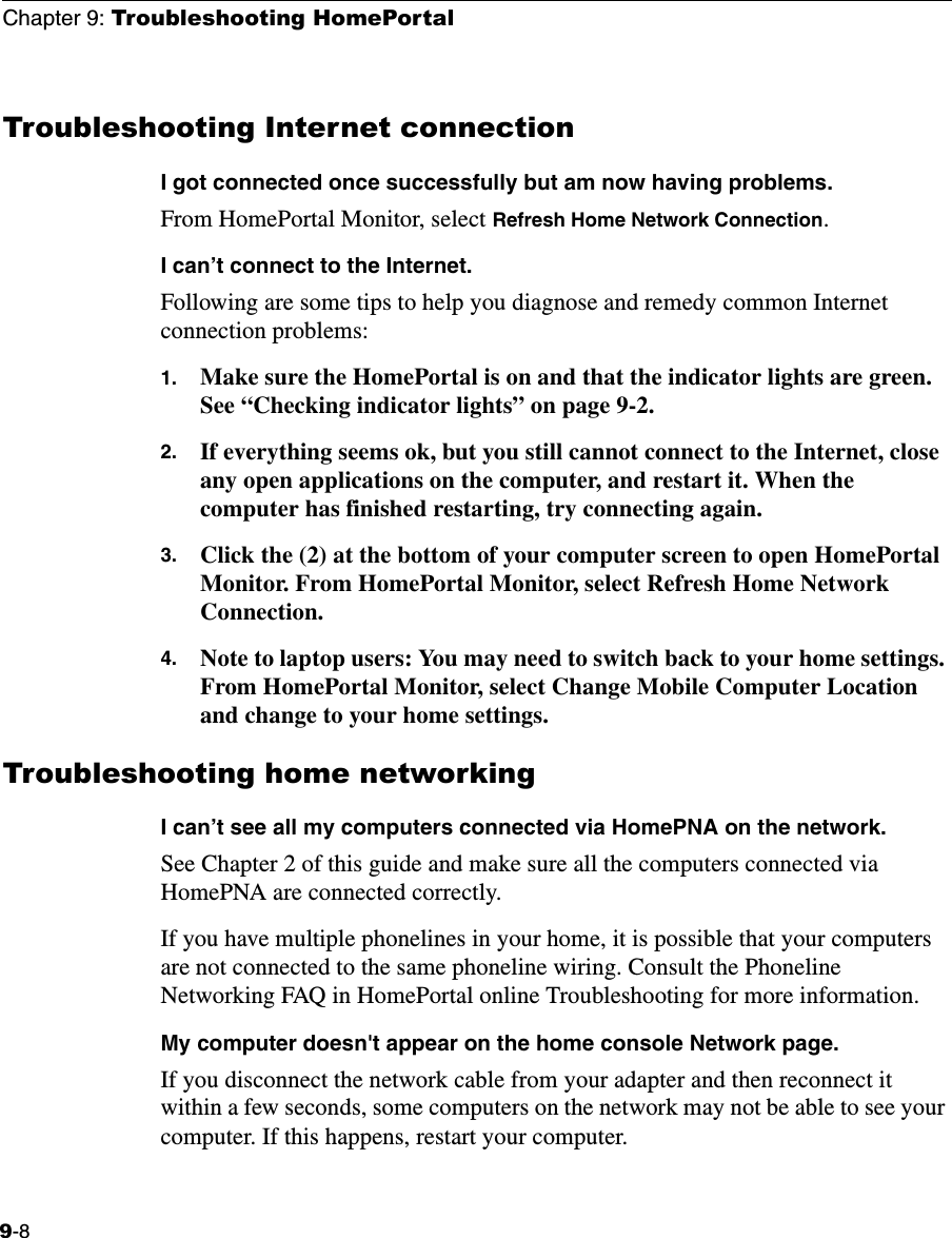 Chapter 9: Troubleshooting HomePortal9-8Troubleshooting Internet connection I got connected once successfully but am now having problems.From HomePortal Monitor, select Refresh Home Network Connection.I can’t connect to the Internet.Following are some tips to help you diagnose and remedy common Internet connection problems:1. Make sure the HomePortal is on and that the indicator lights are green. See “Checking indicator lights” on page 9-2.2. If everything seems ok, but you still cannot connect to the Internet, close any open applications on the computer, and restart it. When the computer has finished restarting, try connecting again.3. Click the (2) at the bottom of your computer screen to open HomePortal Monitor. From HomePortal Monitor, select Refresh Home Network Connection.4. Note to laptop users: You may need to switch back to your home settings. From HomePortal Monitor, select Change Mobile Computer Location and change to your home settings.Troubleshooting home networkingI can’t see all my computers connected via HomePNA on the network.See Chapter 2 of this guide and make sure all the computers connected via HomePNA are connected correctly. If you have multiple phonelines in your home, it is possible that your computers are not connected to the same phoneline wiring. Consult the Phoneline Networking FAQ in HomePortal online Troubleshooting for more information. My computer doesn&apos;t appear on the home console Network page. If you disconnect the network cable from your adapter and then reconnect it within a few seconds, some computers on the network may not be able to see your computer. If this happens, restart your computer.