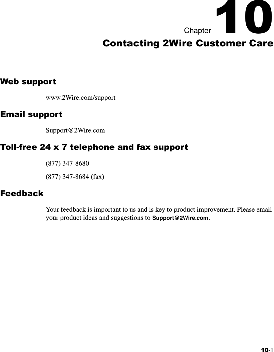 10-1Chapter 1010Contacting 2Wire Customer CareWeb supportwww.2Wire.com/supportEmail supportSupport@2Wire.comToll-free 24 x 7 telephone and fax support(877) 347-8680(877) 347-8684 (fax)FeedbackYour feedback is important to us and is key to product improvement. Please email your product ideas and suggestions to Support@2Wire.com. 