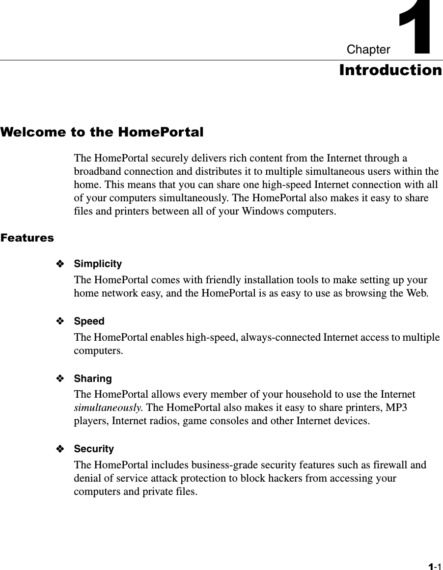 1-1Chapter 11IntroductionWelcome to the HomePortalThe HomePortal securely delivers rich content from the Internet through a broadband connection and distributes it to multiple simultaneous users within the home. This means that you can share one high-speed Internet connection with all of your computers simultaneously. The HomePortal also makes it easy to share files and printers between all of your Windows computers.FeaturesSimplicityThe HomePortal comes with friendly installation tools to make setting up your home network easy, and the HomePortal is as easy to use as browsing the Web.SpeedThe HomePortal enables high-speed, always-connected Internet access to multiple computers. SharingThe HomePortal allows every member of your household to use the Internet simultaneously. The HomePortal also makes it easy to share printers, MP3 players, Internet radios, game consoles and other Internet devices.SecurityThe HomePortal includes business-grade security features such as firewall and denial of service attack protection to block hackers from accessing your computers and private files.