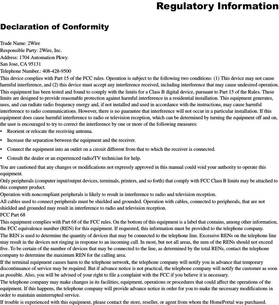 Regulatory InformationDeclaration of ConformityTrade Name: 2WireResponsible Party: 2Wire, Inc.Address: 1704 Automation Pkwy.San Jose, CA 95131Telephone Number.: 408-428-9500This device complies with Part 15 of the FCC rules. Operation is subject to the following two conditions: (1) This device may not cause harmful interference, and (2) this device must accept any interference received, including interference that may cause undesired operation.This equipment has been tested and found to comply with the limits for a Class B digital device, pursuant to Part 15 of the Rules. These limits are designed to provide reasonable protection against harmful interference in a residential installation. This equipment generates, uses, and can radiate radio frequency energy and, if not installed and used in accordance with the instructions, may cause harmful interference to radio communications. However, there is no guarantee that interference will not occur in a particular installation. If this equipment does cause harmful interference to radio or television reception, which can be determined by turning the equipment off and on, the user is encouraged to try to correct the interference by one or more of the following measures:• Reorient or relocate the receiving antenna.• Increase the separation between the equipment and the receiver.• Connect the equipment into an outlet on a circuit different from that to which the receiver is connected.• Consult the dealer or an experienced radio/TV technician for help.You are cautioned that any changes or modifications not expressly approved in this manual could void your authority to operate this equipment.Only peripherals (computer input/output devices, terminals, printers, and so forth) that comply with FCC Class B limits may be attached to this computer product. Operation with noncompliant peripherals is likely to result in interference to radio and television reception.All cables used to connect peripherals must be shielded and grounded. Operation with cables, connected to peripherals, that are not shielded and grounded may result in interference to radio and television reception.FCC Part 68This equipment complies with Part 68 of the FCC rules. On the bottom of this equipment is a label that contains, among other information, the FCC equivalence number (REN) for this equipment. If requested, this information must be provided to the telephone company.The REN is used to determine the quantity of devices that may be connected to the telephone line. Excessive RENs on the telephone line may result in the devices not ringing in response to an incoming call. In most, but not all areas, the sum of the RENs should not exceed five. To be certain of the number of devices that may be connected to the line, as determined by the total RENs, contact the telephone company to determine the maximum REN for the calling area. If the terminal equipment causes harm to the telephone network, the telephone company will notify you in advance that temporary discontinuance of service may be required. But if advance notice is not practical, the telephone company will notify the customer as soon as possible. Also, you will be advised of your right to file a complaint with the FCC if you believe it is necessary.The telephone company may make changes in its facilities, equipment, operations or procedures that could affect the operations of the equipment. If this happens, the telephone company will provide advance notice in order for you to make the necessary modifications in order to maintain uninterrupted service.If trouble is experienced with this equipment, please contact the store, reseller, or agent from whom the HomePortal was purchased.