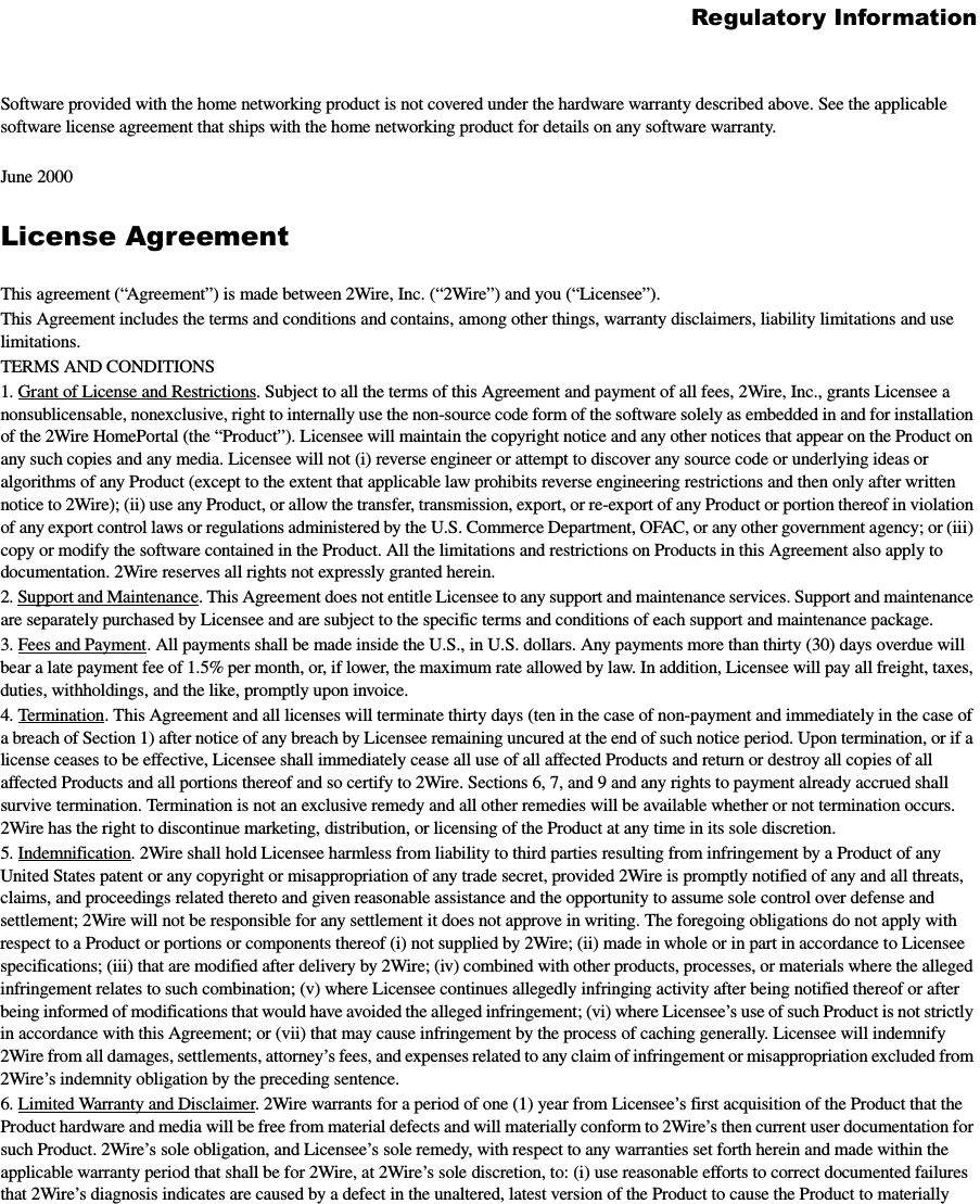 Regulatory InformationSoftware provided with the home networking product is not covered under the hardware warranty described above. See the applicable software license agreement that ships with the home networking product for details on any software warranty. June 2000 License AgreementThis agreement (“Agreement”) is made between 2Wire, Inc. (“2Wire”) and you (“Licensee”).This Agreement includes the terms and conditions and contains, among other things, warranty disclaimers, liability limitations and use limitations.TERMS AND CONDITIONS1. Grant of License and Restrictions. Subject to all the terms of this Agreement and payment of all fees, 2Wire, Inc., grants Licensee a nonsublicensable, nonexclusive, right to internally use the non-source code form of the software solely as embedded in and for installation of the 2Wire HomePortal (the “Product”). Licensee will maintain the copyright notice and any other notices that appear on the Product on any such copies and any media. Licensee will not (i) reverse engineer or attempt to discover any source code or underlying ideas or algorithms of any Product (except to the extent that applicable law prohibits reverse engineering restrictions and then only after written notice to 2Wire); (ii) use any Product, or allow the transfer, transmission, export, or re-export of any Product or portion thereof in violation of any export control laws or regulations administered by the U.S. Commerce Department, OFAC, or any other government agency; or (iii) copy or modify the software contained in the Product. All the limitations and restrictions on Products in this Agreement also apply to documentation. 2Wire reserves all rights not expressly granted herein.2. Support and Maintenance. This Agreement does not entitle Licensee to any support and maintenance services. Support and maintenance are separately purchased by Licensee and are subject to the specific terms and conditions of each support and maintenance package. 3. Fees and Payment. All payments shall be made inside the U.S., in U.S. dollars. Any payments more than thirty (30) days overdue will bear a late payment fee of 1.5% per month, or, if lower, the maximum rate allowed by law. In addition, Licensee will pay all freight, taxes, duties, withholdings, and the like, promptly upon invoice. 4. Termination. This Agreement and all licenses will terminate thirty days (ten in the case of non-payment and immediately in the case of a breach of Section 1) after notice of any breach by Licensee remaining uncured at the end of such notice period. Upon termination, or if a license ceases to be effective, Licensee shall immediately cease all use of all affected Products and return or destroy all copies of all affected Products and all portions thereof and so certify to 2Wire. Sections 6, 7, and 9 and any rights to payment already accrued shall survive termination. Termination is not an exclusive remedy and all other remedies will be available whether or not termination occurs. 2Wire has the right to discontinue marketing, distribution, or licensing of the Product at any time in its sole discretion. 5. Indemnification. 2Wire shall hold Licensee harmless from liability to third parties resulting from infringement by a Product of any United States patent or any copyright or misappropriation of any trade secret, provided 2Wire is promptly notified of any and all threats, claims, and proceedings related thereto and given reasonable assistance and the opportunity to assume sole control over defense and settlement; 2Wire will not be responsible for any settlement it does not approve in writing. The foregoing obligations do not apply with respect to a Product or portions or components thereof (i) not supplied by 2Wire; (ii) made in whole or in part in accordance to Licensee specifications; (iii) that are modified after delivery by 2Wire; (iv) combined with other products, processes, or materials where the alleged infringement relates to such combination; (v) where Licensee continues allegedly infringing activity after being notified thereof or after being informed of modifications that would have avoided the alleged infringement; (vi) where Licensee’s use of such Product is not strictly in accordance with this Agreement; or (vii) that may cause infringement by the process of caching generally. Licensee will indemnify 2Wire from all damages, settlements, attorney’s fees, and expenses related to any claim of infringement or misappropriation excluded from 2Wire’s indemnity obligation by the preceding sentence. 6. Limited Warranty and Disclaimer. 2Wire warrants for a period of one (1) year from Licensee’s first acquisition of the Product that the Product hardware and media will be free from material defects and will materially conform to 2Wire’s then current user documentation for such Product. 2Wire’s sole obligation, and Licensee’s sole remedy, with respect to any warranties set forth herein and made within the applicable warranty period that shall be for 2Wire, at 2Wire’s sole discretion, to: (i) use reasonable efforts to correct documented failures that 2Wire’s diagnosis indicates are caused by a defect in the unaltered, latest version of the Product to cause the Product to materially 