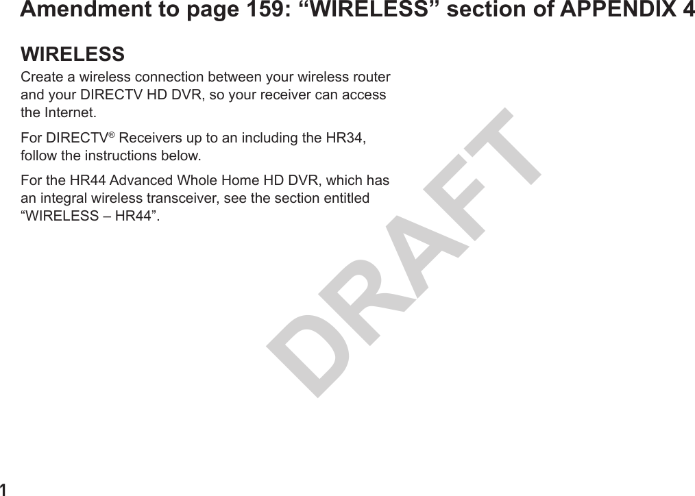 1DRAFTAmendment to page 159: “WIRELESS” section of APPENDIX 4WIRELESSCreate a wireless connection between your wireless router and your DIRECTV HD DVR, so your receiver can access the Internet.For DIRECTV® Receivers up to an including the HR34, follow the instructions below.For the HR44 Advanced Whole Home HD DVR, which has an integral wireless transceiver, see the section entitled “WIRELESS – HR44”.