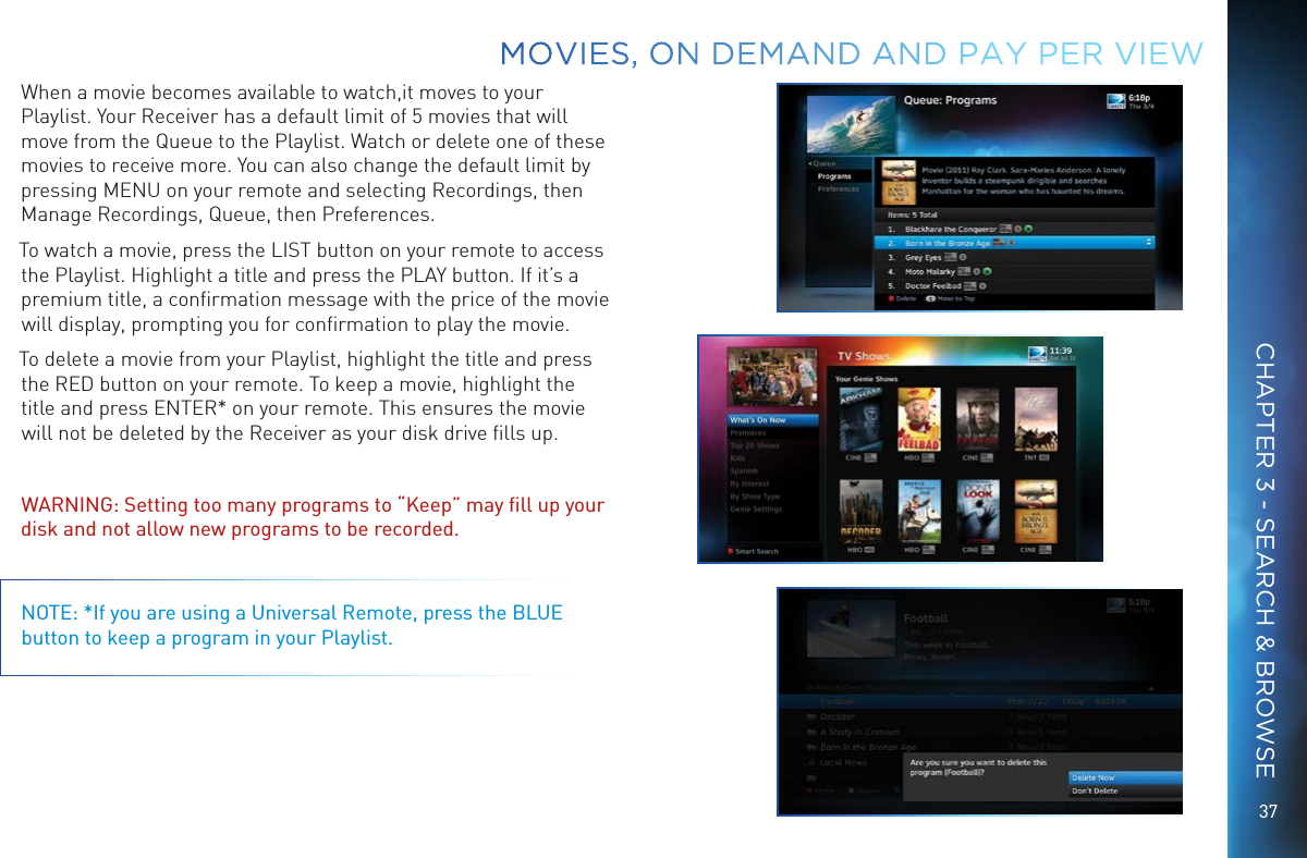 37When a movie becomes available to watch,it moves to your Playlist. Your Receiver has a default limit of 5 movies that will move from the Queue to the Playlist. Watch or delete one of these movies to receive more. You can also change the default limit by pressing MENU on your remote and selecting Recordings, then Manage Recordings, Queue, then Preferences.To watch a movie, press the LIST button on your remote to access the Playlist. Highlight a title and press the PLAY button. If it’s a premium title, a conﬁrmation message with the price of the movie will display, prompting you for conﬁrmation to play the movie. To delete a movie from your Playlist, highlight the title and press the RED button on your remote. To keep a movie, highlight the title and press ENTER* on your remote. This ensures the movie will not be deleted by the Receiver as your disk drive ﬁlls up. WARNING: Setting too many programs to “Keep” may ﬁll up your disk and not allow new programs to be recorded.NOTE: *If you are using a Universal Remote, press the BLUE button to keep a program in your Playlist.MOVIES, ON DEMAND AND  PAY PER VIEWCHAPTER 3 - SEARCH &amp; BROWSE
