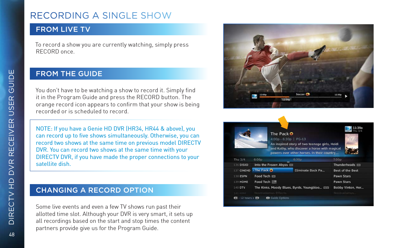 48DIRECTV HD DVR RECEIVER USER GUIDEFROM LIVE TVTo record a show you are currently watching, simply press RECORD once. FROM THE GUIDEYou don’t have to be watching a show to record it. Simply ﬁnd it in the Program Guide and press the RECORD button. The orange record icon appears to conﬁrm that your show is being recorded or is scheduled to record. NOTE: If you have a Genie HD DVR (HR34, HR44 &amp; above), you can record up to ﬁve shows simultaneously. Otherwise, you can record two shows at the same time on previous model DIRECTV DVR. You can record two shows at the same time with your DIRECTV DVR, if you have made the proper connections to your satellite dish.CHANGING A RECORD OPTIONSome live events and even a few TV shows run past their allotted time slot. Although your DVR is very smart, it sets up all recordings based on the start and stop times the content partners provide give us for the Program Guide.RECORDING A  SINGLE SHOW