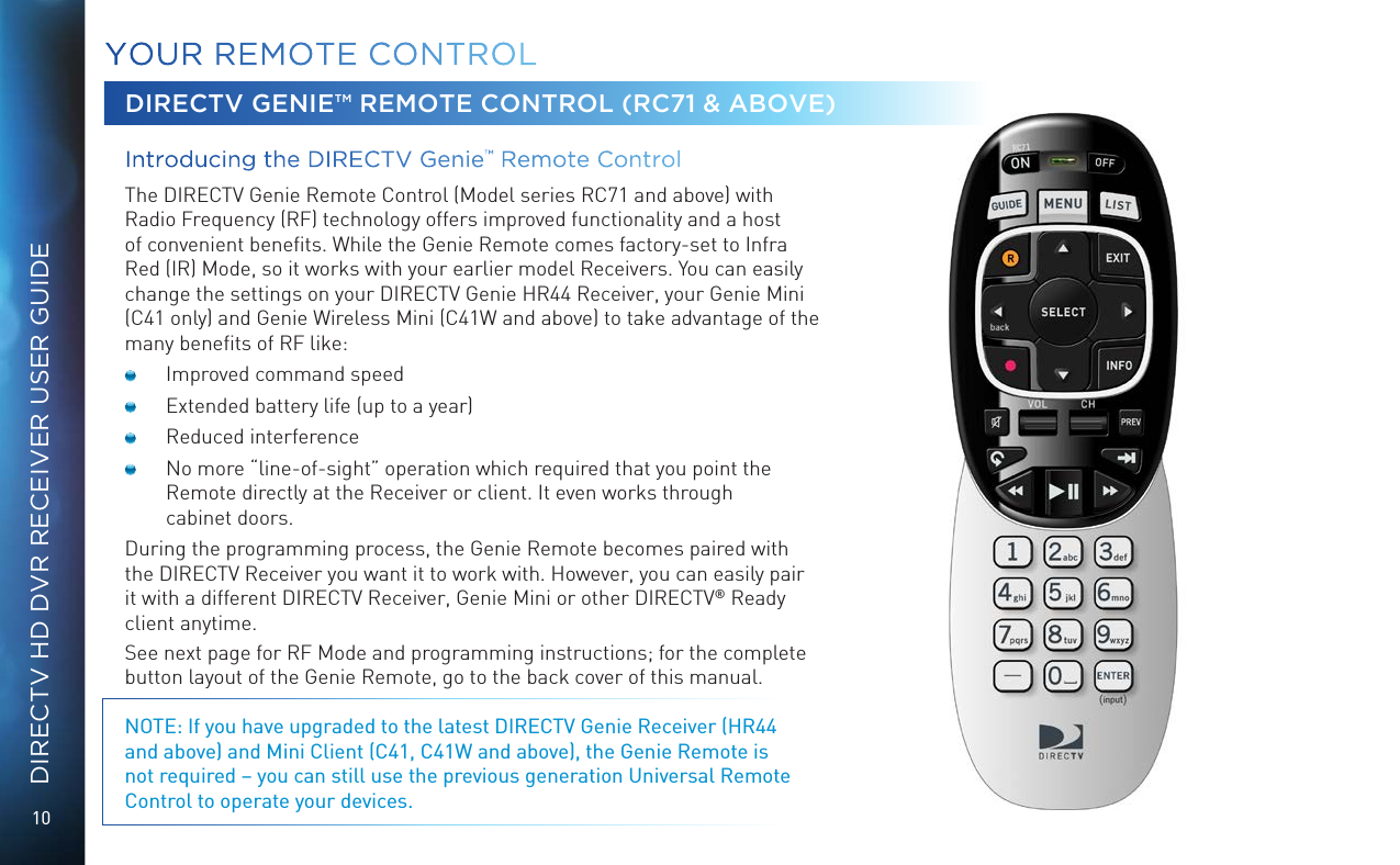 10DIRECTV HD DVR RECEIVER USER GUIDEYOUR  REMOTE CONTROLDIRECTV GENIE™ REMOTE CONTROL (RC71 &amp; ABOVE)Introducing the DIRECTV Genie™ Remote Control  The DIRECTV Genie Remote Control (Model series RC71 and above) with Radio Frequency (RF) technology offers improved functionality and a host of convenient beneﬁts. While the Genie Remote comes factory-set to Infra Red (IR) Mode, so it works with your earlier model Receivers. You can easily change the settings on your DIRECTV Genie HR44 Receiver, your Genie Mini (C41 only) and Genie Wireless Mini (C41W and above) to take advantage of the many beneﬁts of RF like:  Improved command speed  Extended battery life (up to a year)  Reduced interference  No more “line-of-sight” operation which required that you point the Remote directly at the Receiver or client. It even works through  cabinet doors.During the programming process, the Genie Remote becomes paired with the DIRECTV Receiver you want it to work with. However, you can easily pair it with a different DIRECTV Receiver, Genie Mini or other DIRECTV® Ready client anytime.See next page for RF Mode and programming instructions; for the complete button layout of the Genie Remote, go to the back cover of this manual.NOTE: If you have upgraded to the latest DIRECTV Genie Receiver (HR44 and above) and Mini Client (C41, C41W and above), the Genie Remote is not required – you can still use the previous generation Universal Remote Control to operate your devices.
