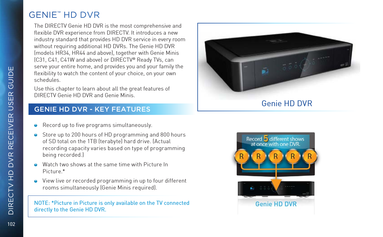 102DIRECTV HD DVR RECEIVER USER GUIDEGENIE™ HD DVRThe DIRECTV Genie HD DVR is the most comprehensive and ﬂexible DVR experience from DIRECTV. It introduces a new industry standard that provides HD DVR service in every room without requiring additional HD DVRs. The Genie HD DVR (models HR34, HR44 and above), together with Genie Minis (C31, C41, C41W and above) or DIRECTV® Ready TVs, can serve your entire home, and provides you and your family the ﬂexibility to watch the content of your choice, on your own schedules. Use this chapter to learn about all the great features of DIRECTV Genie HD DVR and Genie Minis.GENIE HD DVR - KEY FEATURES  Record up to ﬁve programs simultaneously.  Store up to 200 hours of HD programming and 800 hours of SD total on the 1TB (terabyte) hard drive. (Actual recording capacity varies based on type of programming being recorded.)  Watch two shows at the same time with Picture In Picture.*  View live or recorded programming in up to four different rooms simultaneously (Genie Minis required).NOTE: *Picture in Picture is only available on the TV connected directly to the Genie HD DVR.Genie HD DVR
