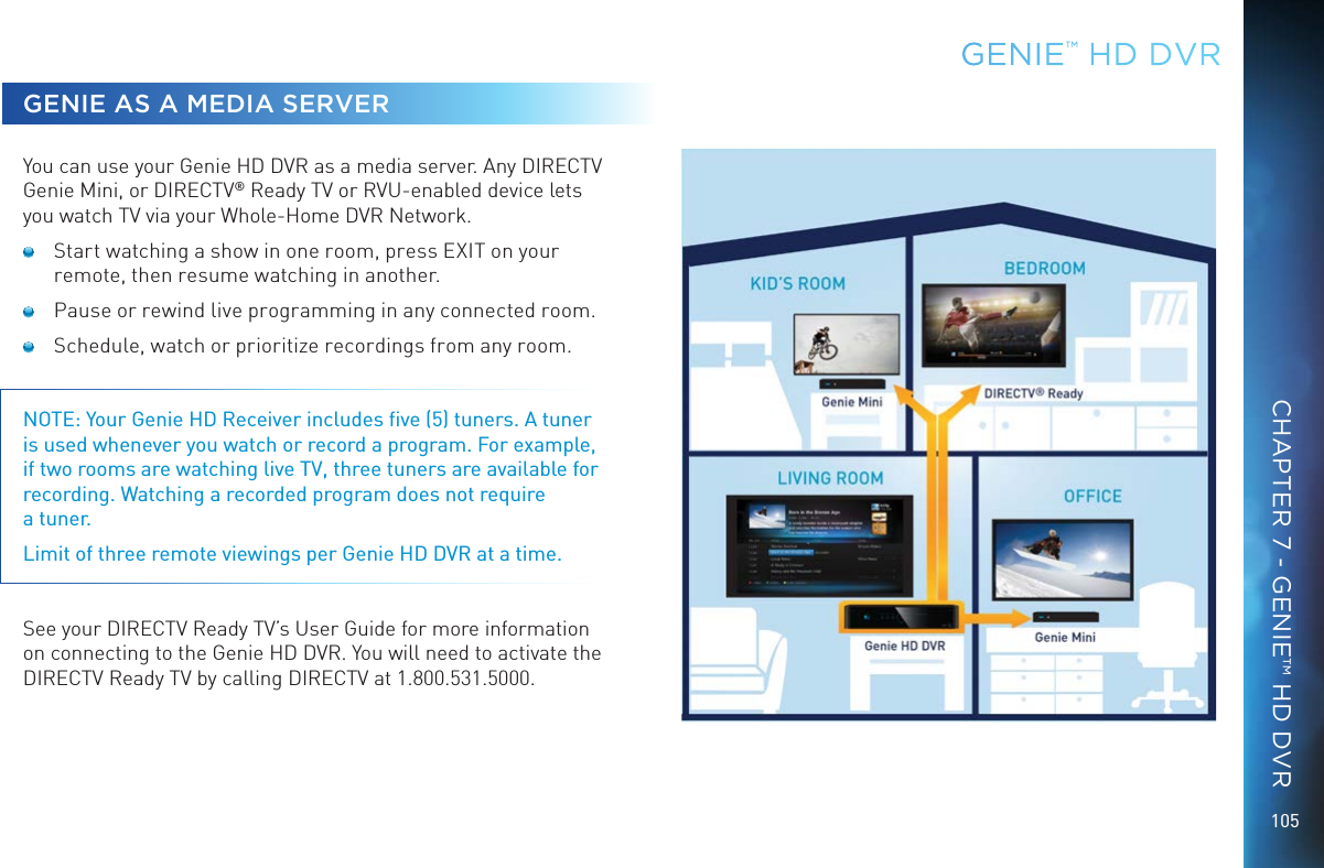 105GENIE AS A MEDIA SERVERYou can use your Genie HD DVR as a media server. Any DIRECTV Genie Mini, or DIRECTV® Ready TV or RVU-enabled device lets you watch TV via your Whole-Home DVR Network.   Start watching a show in one room, press EXIT on your remote, then resume watching in another.  Pause or rewind live programming in any connected room.  Schedule, watch or prioritize recordings from any room. NOTE: Your Genie HD Receiver includes ﬁve (5) tuners. A tuner is used whenever you watch or record a program. For example, if two rooms are watching live TV, three tuners are available for recording. Watching a recorded program does not require  a tuner.Limit of three remote viewings per Genie HD DVR at a time. See your DIRECTV Ready TV’s User Guide for more information on connecting to the Genie HD DVR. You will need to activate the DIRECTV Ready TV by calling DIRECTV at 1.800.531.5000.GENIE™ HD DVRCHAPTER 7 - GENIE™ HD DVR
