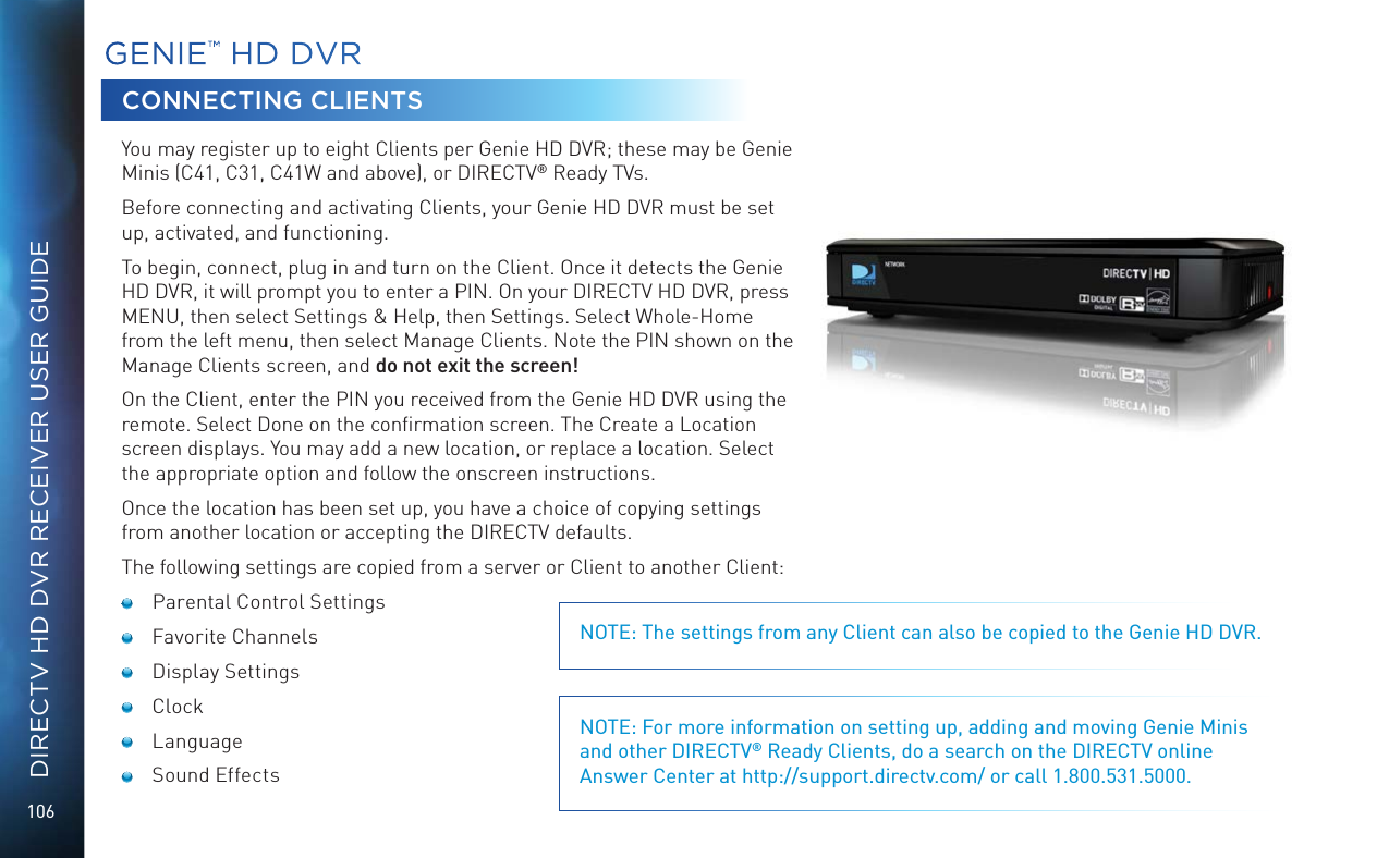 106DIRECTV HD DVR RECEIVER USER GUIDEGENIE™ HD DVRCONNECTING CLIENTSYou may register up to eight Clients per Genie HD DVR; these may be Genie Minis (C41, C31, C41W and above), or DIRECTV® Ready TVs.Before connecting and activating Clients, your Genie HD DVR must be set up, activated, and functioning.To begin, connect, plug in and turn on the Client. Once it detects the Genie HD DVR, it will prompt you to enter a PIN. On your DIRECTV HD DVR, press MENU, then select Settings &amp; Help, then Settings. Select Whole-Home from the left menu, then select Manage Clients. Note the PIN shown on the Manage Clients screen, and do not exit the screen!On the Client, enter the PIN you received from the Genie HD DVR using the remote. Select Done on the conﬁrmation screen. The Create a Location screen displays. You may add a new location, or replace a location. Select the appropriate option and follow the onscreen instructions.Once the location has been set up, you have a choice of copying settings from another location or accepting the DIRECTV defaults.The following settings are copied from a server or Client to another Client:  Parental Control Settings Favorite Channels Display Settings Clock Language Sound EffectsNOTE: The settings from any Client can also be copied to the Genie HD DVR.NOTE: For more information on setting up, adding and moving Genie Minis and other DIRECTV® Ready Clients, do a search on the DIRECTV online Answer Center at http://support.directv.com/ or call 1.800.531.5000.