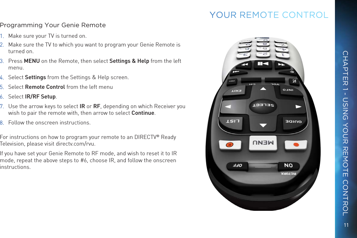 11CHAPTER 1 - USING YOUR REMOTE CONTROLYOUR  REMOTE CONTROLProgramming Your Genie Remote1.  Make sure your TV is turned on. 2.  Make sure the TV to which you want to program your Genie Remote is turned on.3. Press MENU on the Remote, then select Settings &amp; Help from the left menu.4. Select Settings from the Settings &amp; Help screen.5. Select Remote Control from the left menu6. Select IR/RF Setup.7.  Use the arrow keys to select IR or RF, depending on which Receiver you wish to pair the remote with, then arrow to select Continue.8.  Follow the onscreen instructions. For instructions on how to program your remote to an DIRECTV® Ready Television, please visit directv.com/rvu.If you have set your Genie Remote to RF mode, and wish to reset it to IR mode, repeat the above steps to #6, choose IR, and follow the onscreen instructions.