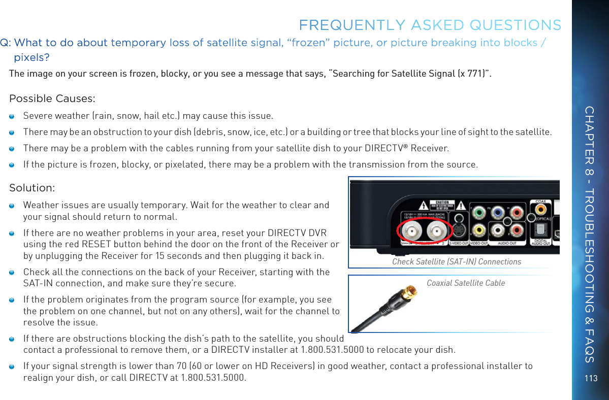 113FREQUENTLY ASKED QUESTIONSQ:  What to do about temporary loss of satellite signal, “frozen” picture, or picture breaking into blocks / pixels?The image on your screen is frozen, blocky, or you see a message that says, “Searching for Satellite Signal (x 771)”.Possible Causes:   Severe weather (rain, snow, hail etc.) may cause this issue.    There may be an obstruction to your dish (debris, snow, ice, etc.) or a building or tree that blocks your line of sight to the satellite.   There may be a problem with the cables running from your satellite dish to your DIRECTV® Receiver.   If the picture is frozen, blocky, or pixelated, there may be a problem with the transmission from the source.Solution:   Weather issues are usually temporary. Wait for the weather to clear and your signal should return to normal.   If there are no weather problems in your area, reset your DIRECTV DVR using the red RESET button behind the door on the front of the Receiver or by unplugging the Receiver for 15 seconds and then plugging it back in.   Check all the connections on the back of your Receiver, starting with the SAT-IN connection, and make sure they’re secure.   If the problem originates from the program source (for example, you see the problem on one channel, but not on any others), wait for the channel to resolve the issue.   If there are obstructions blocking the dish’s path to the satellite, you should contact a professional to remove them, or a DIRECTV installer at 1.800.531.5000 to relocate your dish.   If your signal strength is lower than 70 (60 or lower on HD Receivers) in good weather, contact a professional installer to realign your dish, or call DIRECTV at 1.800.531.5000.Check Satellite (SAT-IN) ConnectionsCoaxial Satellite CableCHAPTER 8 - TROUBLESHOOTING &amp; FAQS