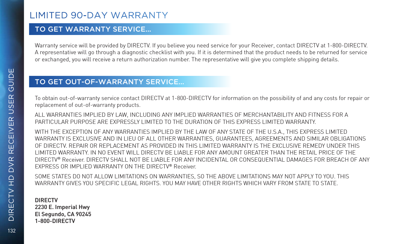 132DIRECTV HD DVR RECEIVER USER GUIDETO GET WARRANTY SERVICE...Warranty service will be provided by DIRECTV. If you believe you need service for your Receiver, contact DIRECTV at 1-800-DIRECTV. A representative will go through a diagnostic checklist with you. If it is determined that the product needs to be returned for service or exchanged, you will receive a return authorization number. The representative will give you complete shipping details.TO GET OUT-OF-WARRANTY SERVICE...To obtain out-of-warranty service contact DIRECTV at 1-800-DIRECTV for information on the possibility of and any costs for repair or replacement of out-of-warranty products. ALL WARRANTIES IMPLIED BY LAW, INCLUDING ANY IMPLIED WARRANTIES OF MERCHANTABILITY AND FITNESS FOR A PARTICULAR PURPOSE ARE EXPRESSLY LIMITED TO THE DURATION OF THIS EXPRESS LIMITED WARRANTY. WITH THE EXCEPTION OF ANY WARRANTIES IMPLIED BY THE LAW OF ANY STATE OF THE U.S.A., THIS EXPRESS LIMITED WARRANTY IS EXCLUSIVE AND IN LIEU OF ALL OTHER WARRANTIES, GUARANTEES, AGREEMENTS AND SIMILAR OBLIGATIONS OF DIRECTV. REPAIR OR REPLACEMENT AS PROVIDED IN THIS LIMITED WARRANTY IS THE EXCLUSIVE REMEDY UNDER THIS LIMITED WARRANTY. IN NO EVENT WILL DIRECTV BE LIABLE FOR ANY AMOUNT GREATER THAN THE RETAIL PRICE OF THE DIRECTV® Receiver. DIRECTV SHALL NOT BE LIABLE FOR ANY INCIDENTAL OR CONSEQUENTIAL DAMAGES FOR BREACH OF ANY EXPRESS OR IMPLIED WARRANTY ON THE DIRECTV® Receiver. SOME STATES DO NOT ALLOW LIMITATIONS ON WARRANTIES, SO THE ABOVE LIMITATIONS MAY NOT APPLY TO YOU. THIS WARRANTY GIVES YOU SPECIFIC LEGAL RIGHTS. YOU MAY HAVE OTHER RIGHTS WHICH VARY FROM STATE TO STATE.   DIRECTV2230 E. Imperial Hwy El Segundo, CA 90245 1-800-DIRECTVLIMITED 90-DAY WARRANTY