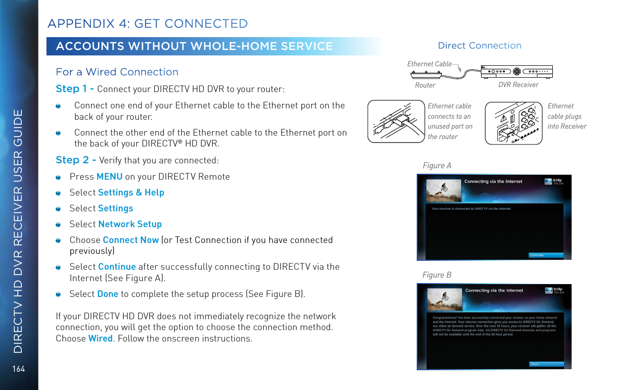 164DIRECTV HD DVR RECEIVER USER GUIDEACCOUNTS WITHOUT WHOLE-HOME SERVICEFor a Wired Connection Step 1 - Connect your DIRECTV HD DVR to your router:  Connect one end of your Ethernet cable to the Ethernet port on the back of your router.   Connect the other end of the Ethernet cable to the Ethernet port on the back of your DIRECTV® HD DVR.Step 2 - Verify that you are connected: Press MENU on your DIRECTV Remote Select Settings &amp; Help Select Settings Select Network Setup Choose Connect Now (or Test Connection if you have connected previously) Select Continue after successfully connecting to DIRECTV via the Internet (See Figure A). Select Done to complete the setup process (See Figure B).If your DIRECTV HD DVR does not immediately recognize the network connection, you will get the option to choose the connection method. Choose Wired. Follow the onscreen instructions.APPENDIX 4: GET CONNECTEDEthernet cable  connects to an unused  port on the routerEthernet cable   plugs into ReceiverRouter DVR ReceiverEthernet CableFigure AFigure BDirect Connection