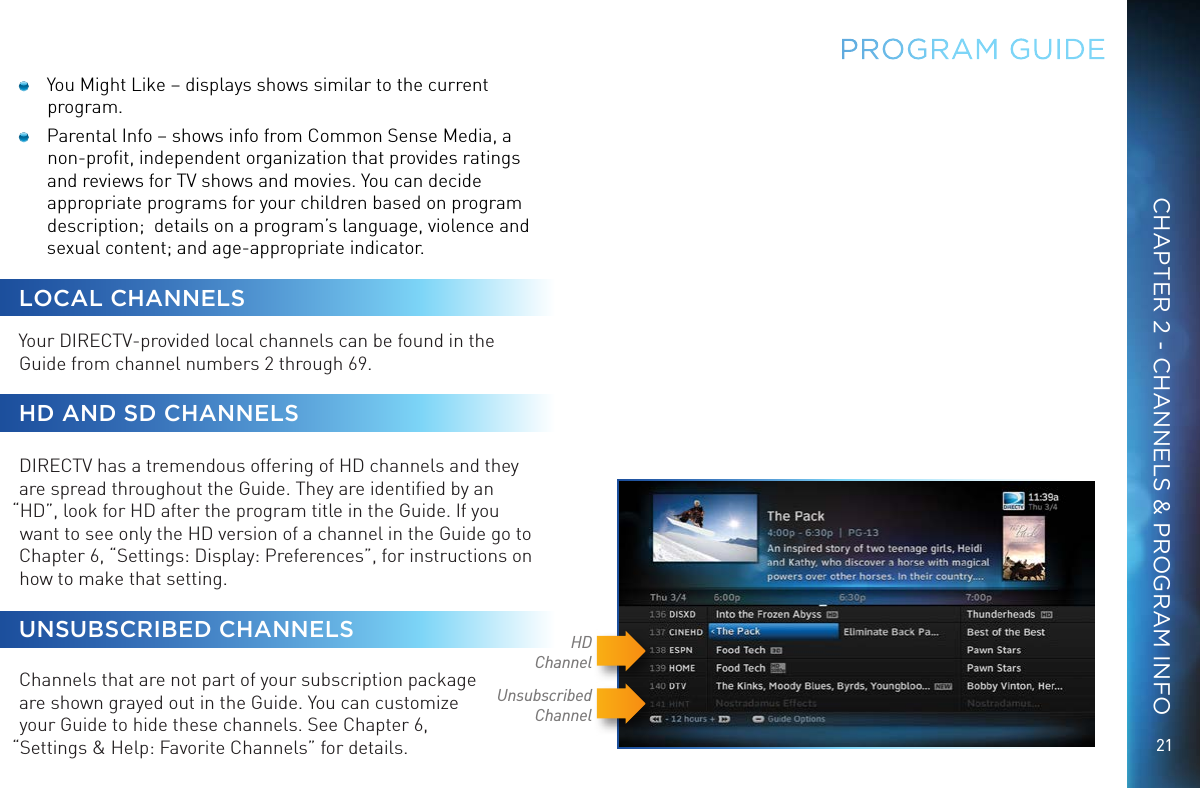 21CHAPTER 2 - CHANNELS &amp; PROGRAM INFOPROGRAM GUIDE  You Might Like – displays shows similar to the current program.   Parental Info – shows info from Common Sense Media, a non-proﬁt, independent organization that provides ratings and reviews for TV shows and movies. You can decide appropriate programs for your children based on program description;  details on a program’s language, violence and sexual content; and age-appropriate indicator.LOCAL CHANNELSYour DIRECTV-provided local channels can be found in the Guide from channel numbers 2 through 69. HD AND SD CHANNELSDIRECTV has a tremendous offering of HD channels and they are spread throughout the Guide. They are identiﬁed by an “HD”, look for HD after the program title in the Guide. If you want to see only the HD version of a channel in the Guide go to Chapter 6, “Settings: Display: Preferences”, for instructions on how to make that setting.UNSUBSCRIBED CHANNELS  Channels that are not part of your subscription package  are shown grayed out in the Guide. You can customize  your Guide to hide these channels. See Chapter 6,  “Settings &amp; Help: Favorite Channels” for details.Unsubscribed ChannelHDChannel