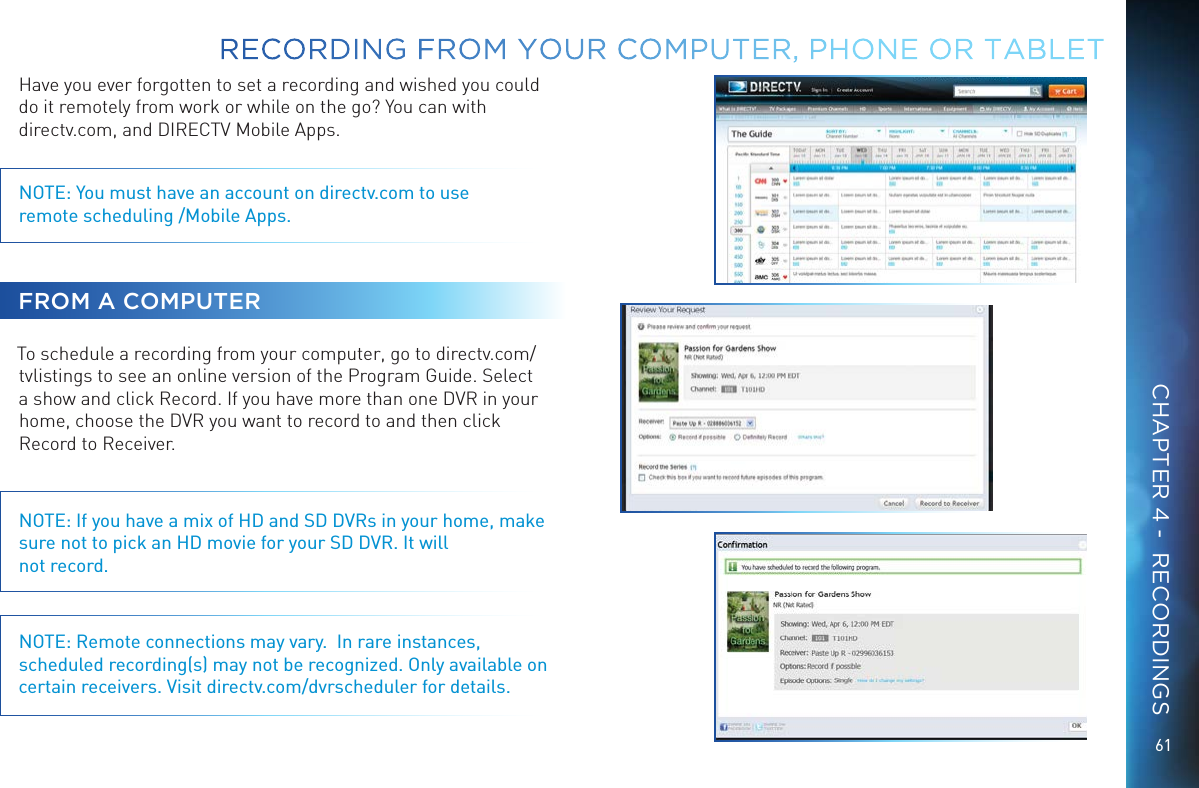 61Have you ever forgotten to set a recording and wished you could do it remotely from work or while on the go? You can with  directv.com, and DIRECTV Mobile Apps.NOTE: You must have an account on directv.com to use  remote scheduling /Mobile Apps.FROM A COMPUTERTo schedule a recording from your computer, go to directv.com/tvlistings to see an online version of the Program Guide. Select a show and click Record. If you have more than one DVR in your home, choose the DVR you want to record to and then click Record to Receiver.NOTE: If you have a mix of HD and SD DVRs in your home, make sure not to pick an HD movie for your SD DVR. It will not record.NOTE: Remote connections may vary.  In rare instances, scheduled recording(s) may not be recognized. Only available on certain receivers. Visit directv.com/dvrscheduler for details.RECORDING FROM YOUR COMPUTER, PHONE OR  TABLETCHAPTER 4 -  RECORDINGS