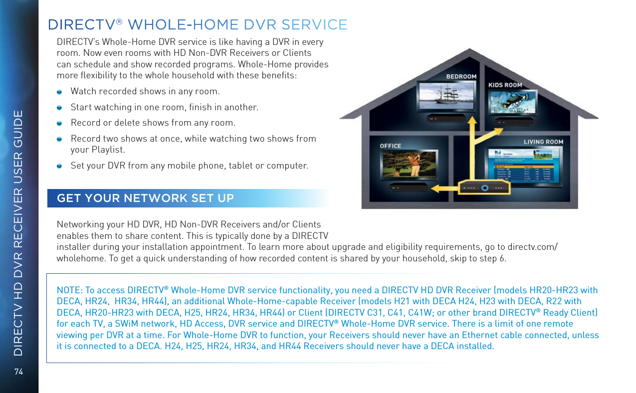 74DIRECTV HD DVR RECEIVER USER GUIDEDIRECTV® WHOLE-HOME DVR SERVICEDIRECTV’s Whole-Home DVR service is like having a DVR in every room. Now even rooms with HD Non-DVR Receivers or Clients can schedule and show recorded programs. Whole-Home provides more ﬂexibility to the whole household with these beneﬁts:  Watch recorded shows in any room.  Start watching in one room, ﬁnish in another.  Record or delete shows from any room.  Record two shows at once, while watching two shows from your Playlist.  Set your DVR from any mobile phone, tablet or computer.GET YOUR NETWORK SET UPNetworking your HD DVR, HD Non-DVR Receivers and/or Clients enables them to share content. This is typically done by a DIRECTV installer during your installation appointment. To learn more about upgrade and eligibility requirements, go to directv.com/wholehome. To get a quick understanding of how recorded content is shared by your household, skip to step 6.NOTE: To access DIRECTV® Whole-Home DVR service functionality, you need a DIRECTV HD DVR Receiver (models HR20-HR23 with DECA, HR24,  HR34, HR44), an additional Whole-Home-capable Receiver (models H21 with DECA H24, H23 with DECA, R22 with DECA, HR20-HR23 with DECA, H25, HR24, HR34, HR44) or Client (DIRECTV C31, C41, C41W; or other brand DIRECTV® Ready Client) for each TV, a SWiM network, HD Access, DVR service and DIRECTV® Whole-Home DVR service. There is a limit of one remote viewing per DVR at a time. For Whole-Home DVR to function, your Receivers should never have an Ethernet cable connected, unless it is connected to a DECA. H24, H25, HR24, HR34, and HR44 Receivers should never have a DECA installed.   