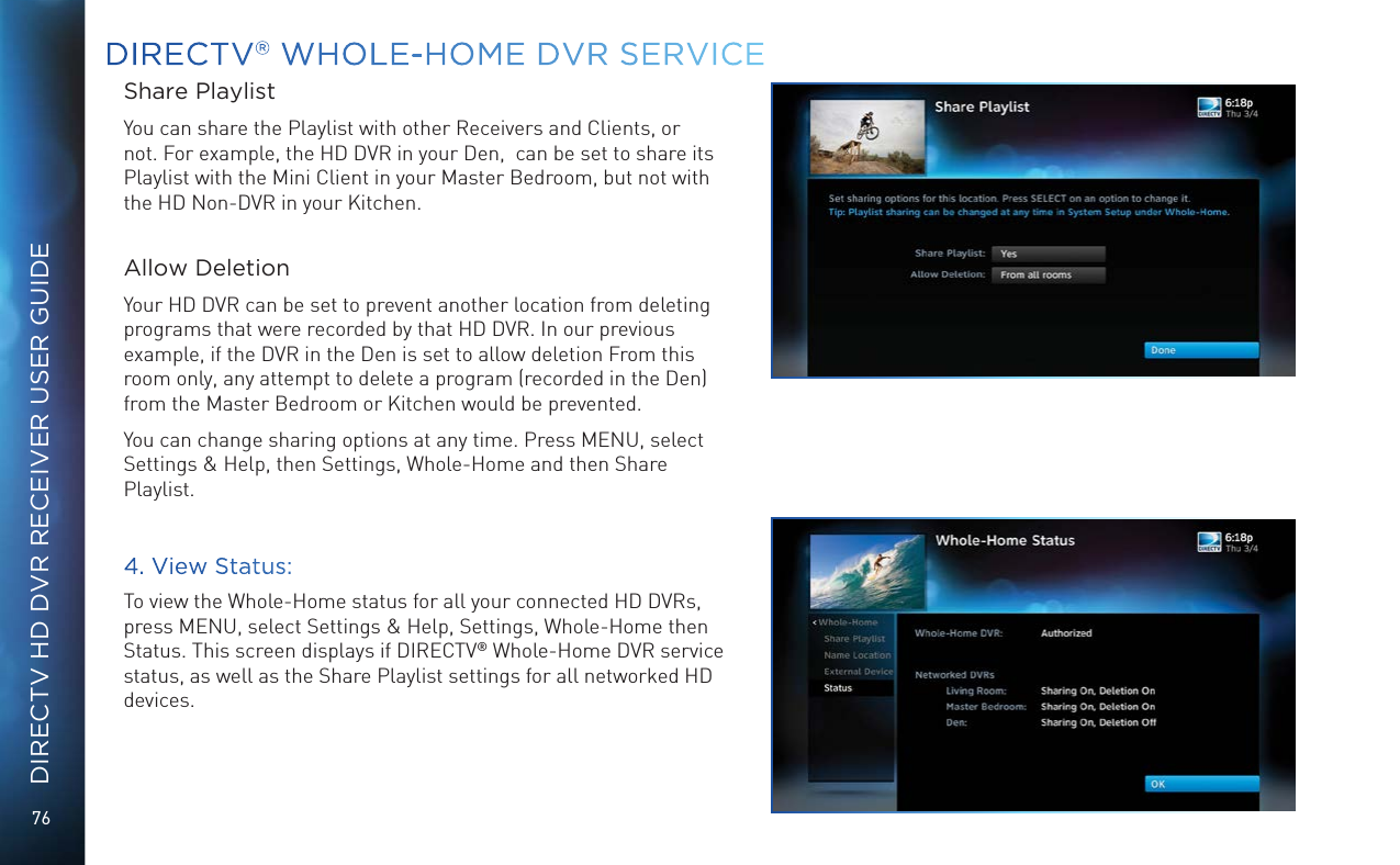 76DIRECTV HD DVR RECEIVER USER GUIDEDIRECTV® WHOLE-HOME DVR SERVICEShare PlaylistYou can share the Playlist with other Receivers and Clients, or not. For example, the HD DVR in your Den,  can be set to share its Playlist with the Mini Client in your Master Bedroom, but not with the HD Non-DVR in your Kitchen.  Allow DeletionYour HD DVR can be set to prevent another location from deleting programs that were recorded by that HD DVR. In our previous example, if the DVR in the Den is set to allow deletion From this room only, any attempt to delete a program (recorded in the Den) from the Master Bedroom or Kitchen would be prevented.You can change sharing options at any time. Press MENU, select Settings &amp; Help, then Settings, Whole-Home and then Share Playlist.4. View Status:To view the Whole-Home status for all your connected HD DVRs, press MENU, select Settings &amp; Help, Settings, Whole-Home then Status. This screen displays if DIRECTV® Whole-Home DVR service status, as well as the Share Playlist settings for all networked HD devices.