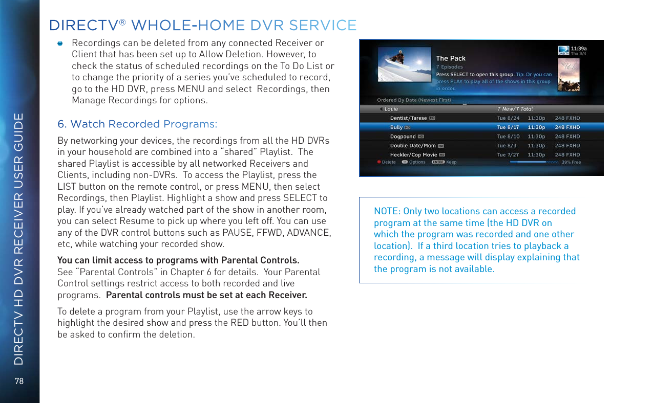 78DIRECTV HD DVR RECEIVER USER GUIDEDIRECTV® WHOLE-HOME DVR SERVICENOTE: Only two locations can access a recorded program at the same time (the HD DVR on which the program was recorded and one other location).  If a third location tries to playback a recording, a message will display explaining that the program is not available.  Recordings can be deleted from any connected Receiver or Client that has been set up to Allow Deletion. However, to check the status of scheduled recordings on the To Do List or to change the priority of a series you’ve scheduled to record, go to the HD DVR, press MENU and select  Recordings, then Manage Recordings for options. 6. Watch Recorded Programs:By networking your devices, the recordings from all the HD DVRs in your household are combined into a “shared” Playlist.  The shared Playlist is accessible by all networked Receivers and Clients, including non-DVRs.  To access the Playlist, press the LIST button on the remote control, or press MENU, then select Recordings, then Playlist. Highlight a show and press SELECT to play. If you’ve already watched part of the show in another room, you can select Resume to pick up where you left off. You can use any of the DVR control buttons such as PAUSE, FFWD, ADVANCE, etc, while watching your recorded show.You can limit access to programs with Parental Controls.  See “Parental Controls” in Chapter 6 for details.  Your Parental Control settings restrict access to both recorded and live programs.  Parental controls must be set at each Receiver.To delete a program from your Playlist, use the arrow keys to highlight the desired show and press the RED button. You’ll then be asked to conﬁrm the deletion.