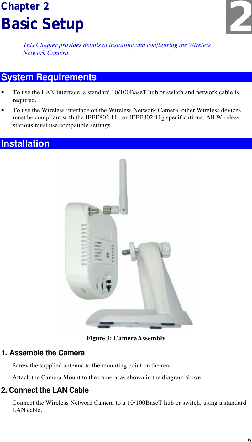  6 Chapter 2 Basic Setup This Chapter provides details of installing and configuring the Wireless Network Camera. System Requirements • To use the LAN interface, a standard 10/100BaseT hub or switch and network cable is required. • To use the Wireless interface on the Wireless Network Camera, other Wireless devices must be compliant with the IEEE802.11b or IEEE802.11g specifications. All Wireless stations must use compatible settings. Installation  Figure 3: Camera Assembly 1. Assemble the Camera Screw the supplied antenna to the mounting point on the rear. Attach the Camera Mount to the camera, as shown in the diagram above. 2. Connect the LAN Cable Connect the Wireless Network Camera to a 10/100BaseT hub or switch, using a standard LAN cable.  2 