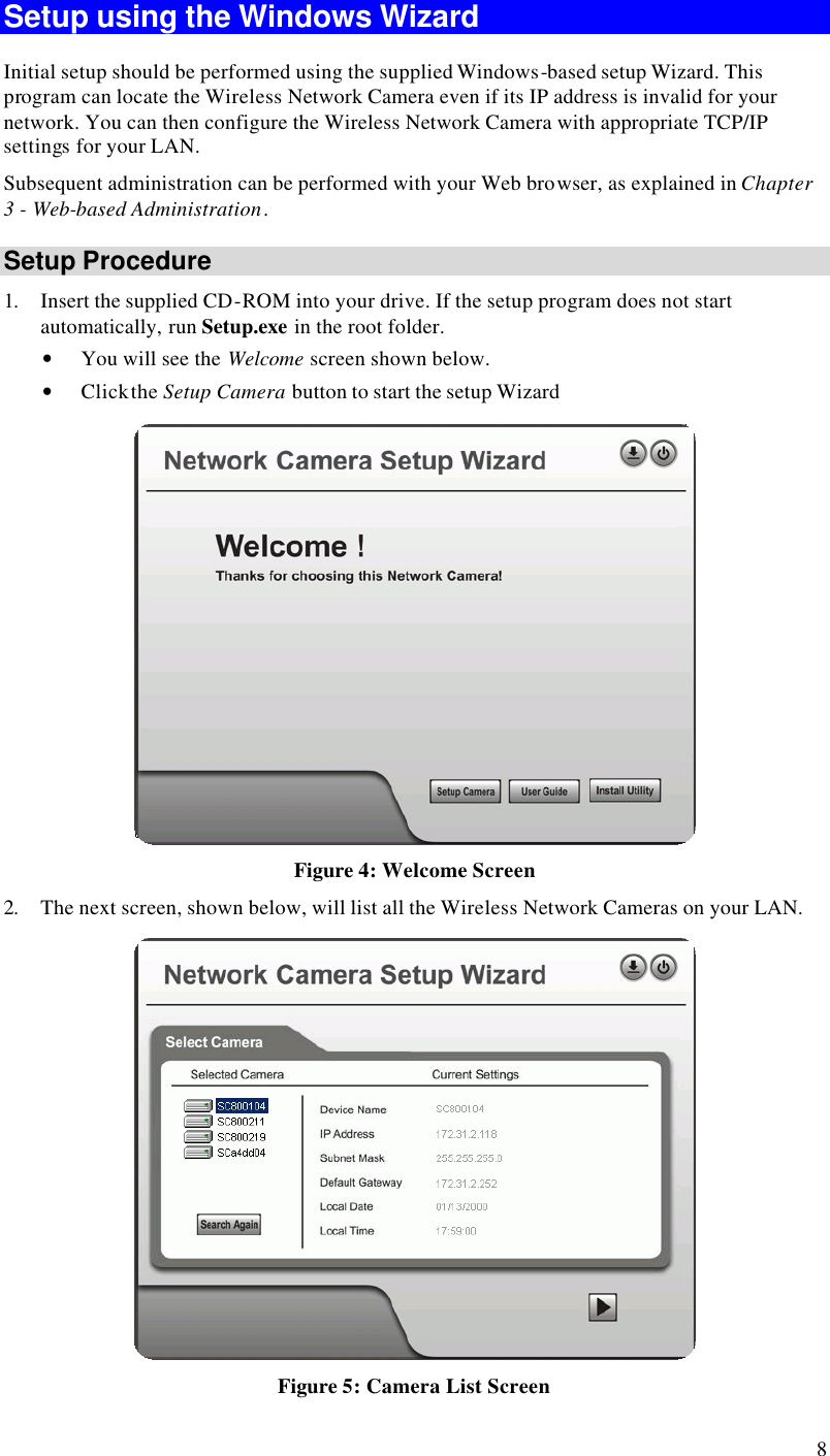  8 Setup using the Windows Wizard Initial setup should be performed using the supplied Windows-based setup Wizard. This program can locate the Wireless Network Camera even if its IP address is invalid for your network. You can then configure the Wireless Network Camera with appropriate TCP/IP settings for your LAN.  Subsequent administration can be performed with your Web browser, as explained in Chapter 3 - Web-based Administration. Setup Procedure 1. Insert the supplied CD-ROM into your drive. If the setup program does not start automatically, run Setup.exe in the root folder.  • You will see the Welcome screen shown below. • Click the Setup Camera button to start the setup Wizard  Figure 4: Welcome Screen 2. The next screen, shown below, will list all the Wireless Network Cameras on your LAN.   Figure 5: Camera List Screen 