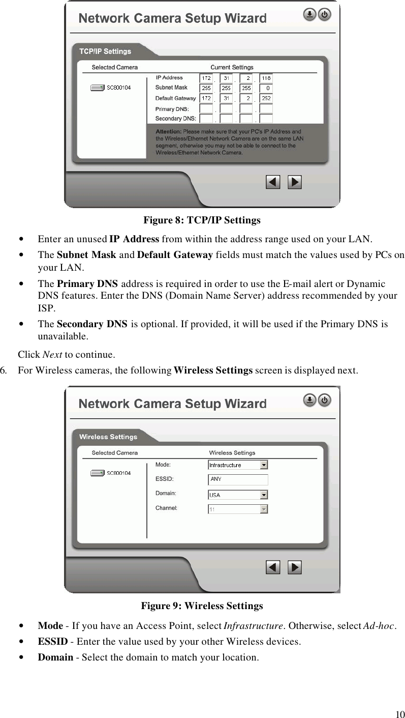  10  Figure 8: TCP/IP Settings • Enter an unused IP Address from within the address range used on your LAN. • The Subnet Mask and Default Gateway fields must match the values used by PCs on your LAN. • The Primary DNS address is required in order to use the E-mail alert or Dynamic DNS features. Enter the DNS (Domain Name Server) address recommended by your ISP. • The Secondary DNS is optional. If provided, it will be used if the Primary DNS is unavailable. Click Next to continue. 6. For Wireless cameras, the following Wireless Settings screen is displayed next.  Figure 9: Wireless Settings • Mode - If you have an Access Point, select Infrastructure. Otherwise, select Ad-hoc. • ESSID - Enter the value used by your other Wireless devices. • Domain - Select the domain to match your location. 
