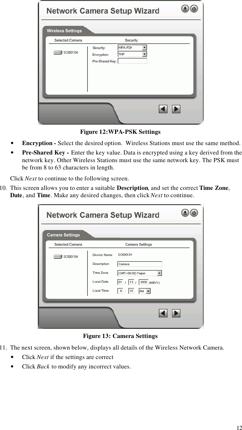  12  Figure 12:WPA-PSK Settings • Encryption - Select the desired option.  Wireless Stations must use the same method. • Pre-Shared Key - Enter the key value. Data is encrypted using a key derived from the network key. Other Wireless Stations must use the same network key. The PSK must be from 8 to 63 characters in length. Click Next to continue to the following screen. 10. This screen allows you to enter a suitable Description, and set the correct Time Zone, Date, and Time. Make any desired changes, then click Next to continue.  Figure 13: Camera Settings 11. The next screen, shown below, displays all details of the Wireless Network Camera.  • Click Next if the settings are correct • Click Back to modify any incorrect values. 
