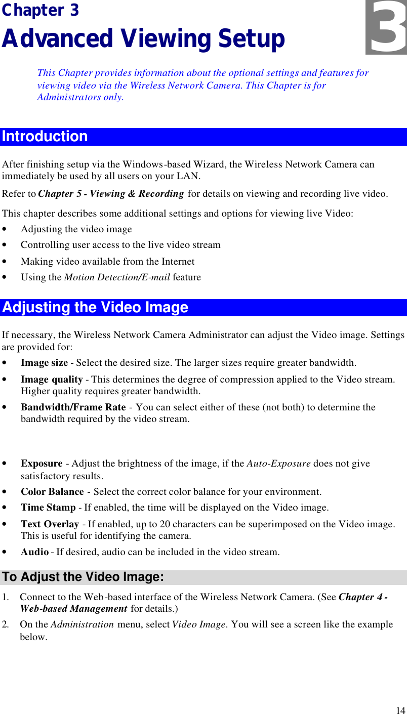  14 Chapter 3 Advanced Viewing Setup This Chapter provides information about the optional settings and features for viewing video via the Wireless Network Camera. This Chapter is for Administrators only. Introduction After finishing setup via the Windows-based Wizard, the Wireless Network Camera can immediately be used by all users on your LAN.  Refer to Chapter 5 - Viewing &amp; Recording for details on viewing and recording live video. This chapter describes some additional settings and options for viewing live Video: • Adjusting the video image • Controlling user access to the live video stream • Making video available from the Internet • Using the Motion Detection/E-mail feature Adjusting the Video Image If necessary, the Wireless Network Camera Administrator can adjust the Video image. Settings are provided for: • Image size - Select the desired size. The larger sizes require greater bandwidth. • Image quality - This determines the degree of compression applied to the Video stream. Higher quality requires greater bandwidth. • Bandwidth/Frame Rate - You can select either of these (not both) to determine the bandwidth required by the video stream.  • Exposure - Adjust the brightness of the image, if the Auto-Exposure does not give satisfactory results. • Color Balance - Select the correct color balance for your environment. • Time Stamp - If enabled, the time will be displayed on the Video image. • Text Overlay - If enabled, up to 20 characters can be superimposed on the Video image. This is useful for identifying the camera. • Audio - If desired, audio can be included in the video stream. To Adjust the Video Image: 1. Connect to the Web-based interface of the Wireless Network Camera. (See Chapter 4 - Web-based Management for details.) 2. On the Administration menu, select Video Image. You will see a screen like the example below. 3 