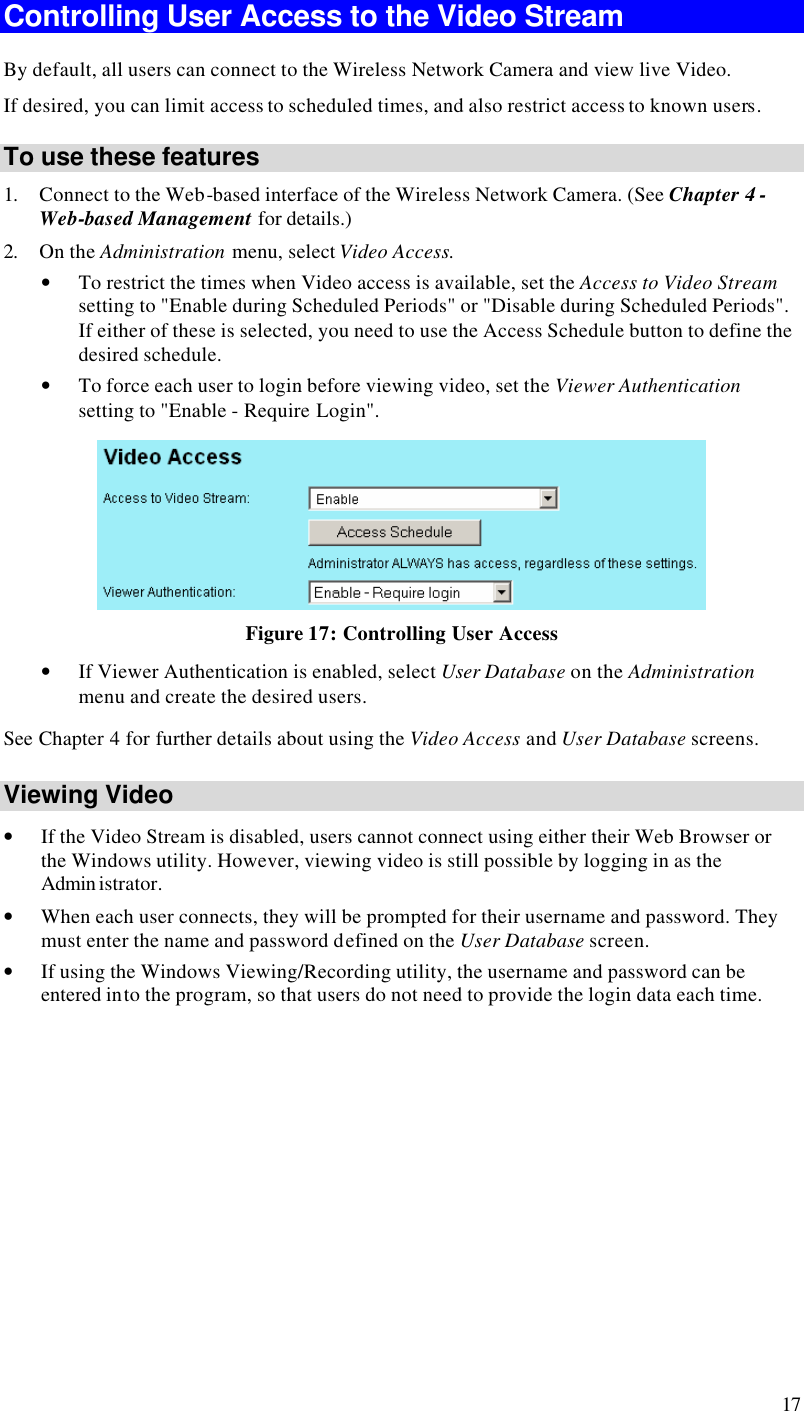  17 Controlling User Access to the Video Stream By default, all users can connect to the Wireless Network Camera and view live Video. If desired, you can limit access to scheduled times, and also restrict access to known users. To use these features 1. Connect to the Web-based interface of the Wireless Network Camera. (See Chapter 4 - Web-based Management for details.) 2. On the Administration menu, select Video Access.  • To restrict the times when Video access is available, set the Access to Video Stream setting to &quot;Enable during Scheduled Periods&quot; or &quot;Disable during Scheduled Periods&quot;. If either of these is selected, you need to use the Access Schedule button to define the desired schedule. • To force each user to login before viewing video, set the Viewer Authentication setting to &quot;Enable - Require Login&quot;.  Figure 17: Controlling User Access • If Viewer Authentication is enabled, select User Database on the Administration menu and create the desired users. See Chapter 4 for further details about using the Video Access and User Database screens. Viewing Video • If the Video Stream is disabled, users cannot connect using either their Web Browser or the Windows utility. However, viewing video is still possible by logging in as the Admin istrator. • When each user connects, they will be prompted for their username and password. They must enter the name and password defined on the User Database screen. • If using the Windows Viewing/Recording utility, the username and password can be entered into the program, so that users do not need to provide the login data each time.  