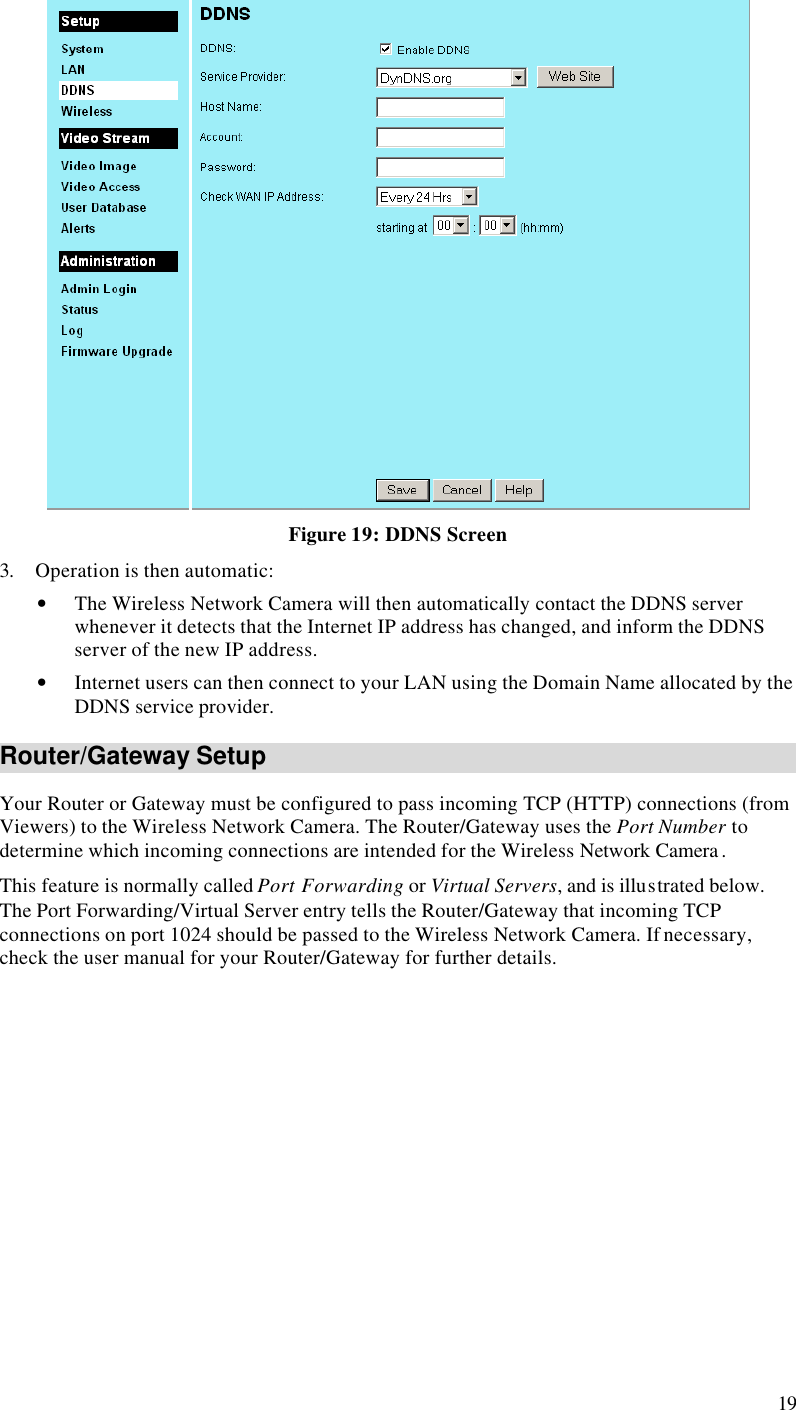  19  Figure 19: DDNS Screen 3. Operation is then automatic: • The Wireless Network Camera will then automatically contact the DDNS server whenever it detects that the Internet IP address has changed, and inform the DDNS server of the new IP address. • Internet users can then connect to your LAN using the Domain Name allocated by the DDNS service provider. Router/Gateway Setup Your Router or Gateway must be configured to pass incoming TCP (HTTP) connections (from Viewers) to the Wireless Network Camera. The Router/Gateway uses the Port Number to determine which incoming connections are intended for the Wireless Network Camera . This feature is normally called Port Forwarding or Virtual Servers, and is illustrated below. The Port Forwarding/Virtual Server entry tells the Router/Gateway that incoming TCP connections on port 1024 should be passed to the Wireless Network Camera. If necessary, check the user manual for your Router/Gateway for further details. 