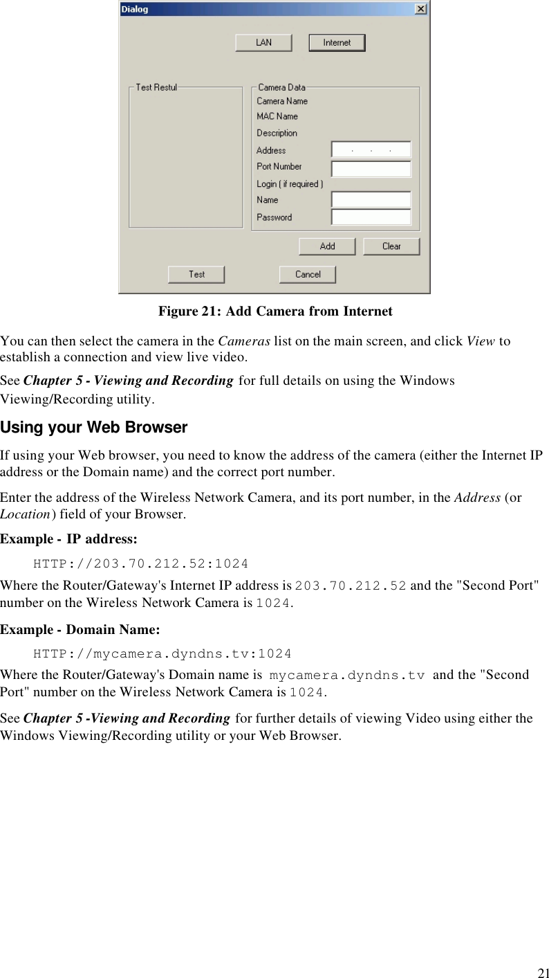  21  Figure 21: Add Camera from Internet You can then select the camera in the Cameras list on the main screen, and click View to establish a connection and view live video. See Chapter 5 - Viewing and Recording for full details on using the Windows Viewing/Recording utility. Using your Web Browser If using your Web browser, you need to know the address of the camera (either the Internet IP address or the Domain name) and the correct port number. Enter the address of the Wireless Network Camera, and its port number, in the Address (or Location) field of your Browser. Example - IP address:  HTTP://203.70.212.52:1024 Where the Router/Gateway&apos;s Internet IP address is 203.70.212.52 and the &quot;Second Port&quot; number on the Wireless Network Camera is 1024.  Example - Domain Name:  HTTP://mycamera.dyndns.tv:1024 Where the Router/Gateway&apos;s Domain name is  mycamera.dyndns.tv  and the &quot;Second Port&quot; number on the Wireless Network Camera is 1024. See Chapter 5 -Viewing and Recording for further details of viewing Video using either the Windows Viewing/Recording utility or your Web Browser. 
