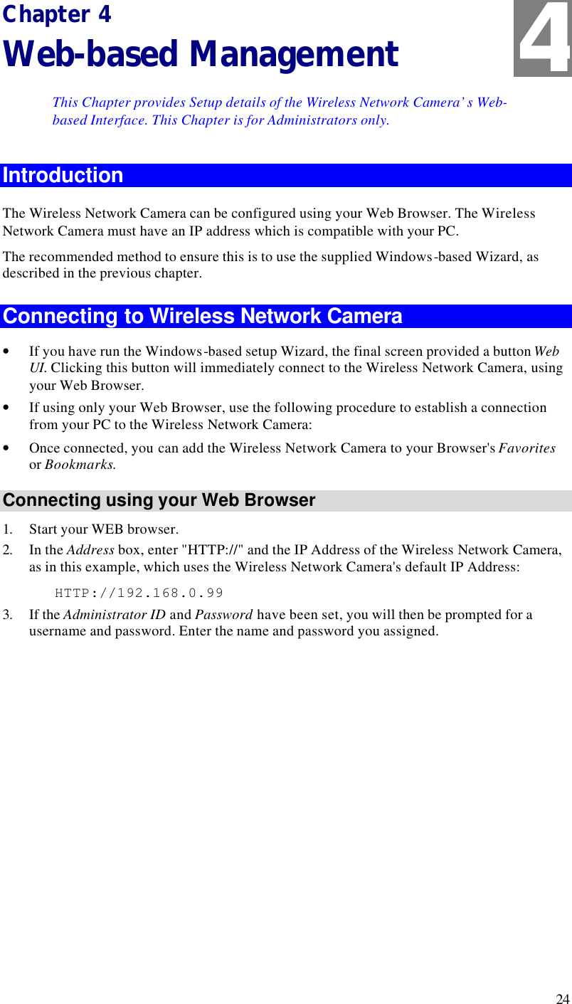 24 Chapter 4 Web-based Management This Chapter provides Setup details of the Wireless Network Camera’s Web-based Interface. This Chapter is for Administrators only. Introduction The Wireless Network Camera can be configured using your Web Browser. The Wireless Network Camera must have an IP address which is compatible with your PC. The recommended method to ensure this is to use the supplied Windows-based Wizard, as described in the previous chapter. Connecting to Wireless Network Camera • If you have run the Windows-based setup Wizard, the final screen provided a button Web UI. Clicking this button will immediately connect to the Wireless Network Camera, using your Web Browser. • If using only your Web Browser, use the following procedure to establish a connection from your PC to the Wireless Network Camera: • Once connected, you can add the Wireless Network Camera to your Browser&apos;s Favorites or Bookmarks. Connecting using your Web Browser 1. Start your WEB browser. 2. In the Address box, enter &quot;HTTP://&quot; and the IP Address of the Wireless Network Camera, as in this example, which uses the Wireless Network Camera&apos;s default IP Address:    HTTP://192.168.0.99 3. If the Administrator ID and Password have been set, you will then be prompted for a username and password. Enter the name and password you assigned. 4 