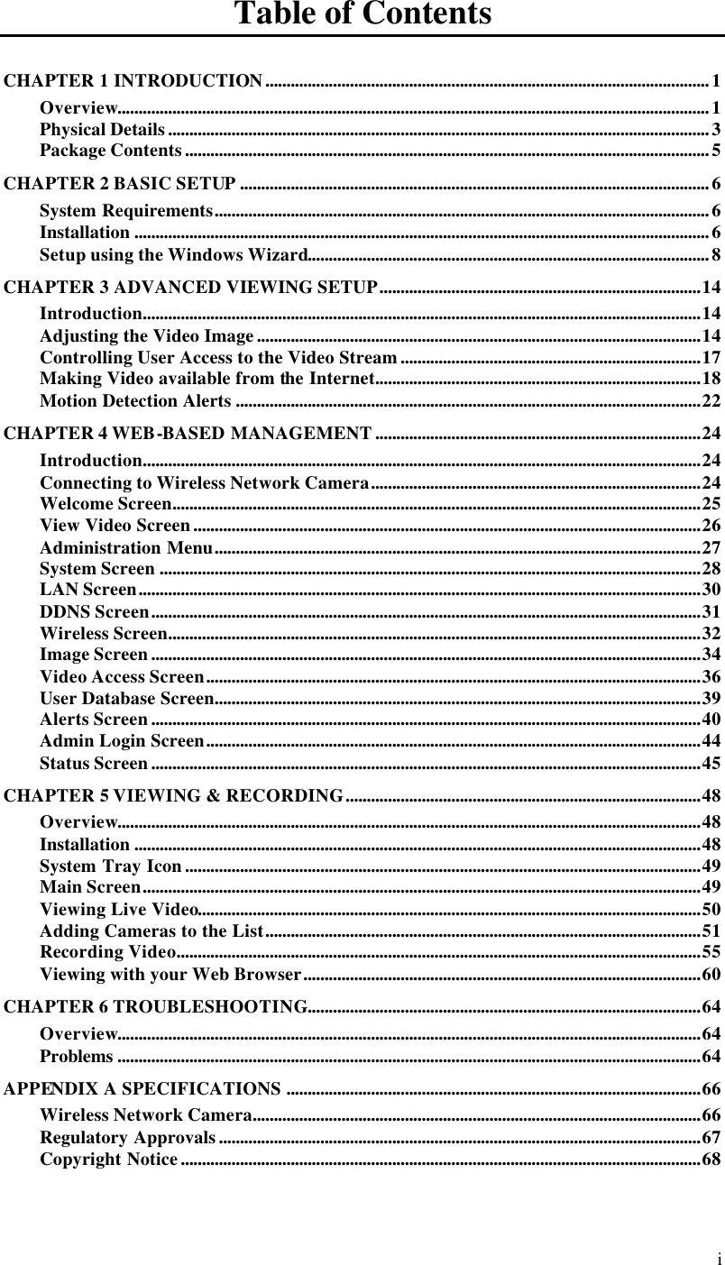  i Table of Contents CHAPTER 1 INTRODUCTION.........................................................................................................1 Overview............................................................................................................................................1 Physical Details................................................................................................................................3 Package Contents............................................................................................................................5 CHAPTER 2 BASIC SETUP...............................................................................................................6 System Requirements.....................................................................................................................6 Installation ........................................................................................................................................6 Setup using the Windows Wizard...............................................................................................8 CHAPTER 3 ADVANCED VIEWING SETUP............................................................................14 Introduction....................................................................................................................................14 Adjusting the Video Image.........................................................................................................14 Controlling User Access to the Video Stream.......................................................................17 Making Video available from the Internet.............................................................................18 Motion Detection Alerts ..............................................................................................................22 CHAPTER 4 WEB-BASED MANAGEMENT.............................................................................24 Introduction....................................................................................................................................24 Connecting to Wireless Network Camera..............................................................................24 Welcome Screen.............................................................................................................................25 View Video Screen........................................................................................................................26 Administration Menu...................................................................................................................27 System Screen ................................................................................................................................28 LAN Screen.....................................................................................................................................30 DDNS Screen..................................................................................................................................31 Wireless Screen..............................................................................................................................32 Image Screen..................................................................................................................................34 Video Access Screen.....................................................................................................................36 User Database Screen...................................................................................................................39 Alerts Screen..................................................................................................................................40 Admin Login Screen.....................................................................................................................44 Status Screen..................................................................................................................................45 CHAPTER 5 VIEWING &amp; RECORDING....................................................................................48 Overview..........................................................................................................................................48 Installation ......................................................................................................................................48 System Tray Icon..........................................................................................................................49 Main Screen....................................................................................................................................49 Viewing Live Video.......................................................................................................................50 Adding Cameras to the List.......................................................................................................51 Recording Video............................................................................................................................55 Viewing with your Web Browser..............................................................................................60 CHAPTER 6 TROUBLESHOOTING.............................................................................................64 Overview..........................................................................................................................................64 Problems ..........................................................................................................................................64 APPENDIX A SPECIFICATIONS..................................................................................................66 Wireless Network Camera..........................................................................................................66 Regulatory Approvals..................................................................................................................67 Copyright Notice...........................................................................................................................68  