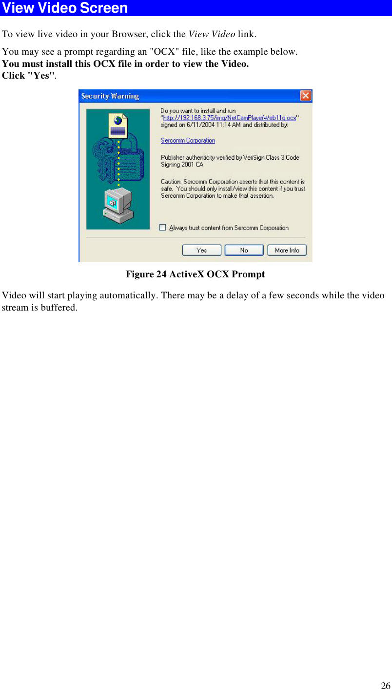  26 View Video Screen To view live video in your Browser, click the View Video link. You may see a prompt regarding an &quot;OCX&quot; file, like the example below. You must install this OCX file in order to view the Video.  Click &quot;Yes&quot;.   Figure 24 ActiveX OCX Prompt Video will start playing automatically. There may be a delay of a few seconds while the video stream is buffered.  