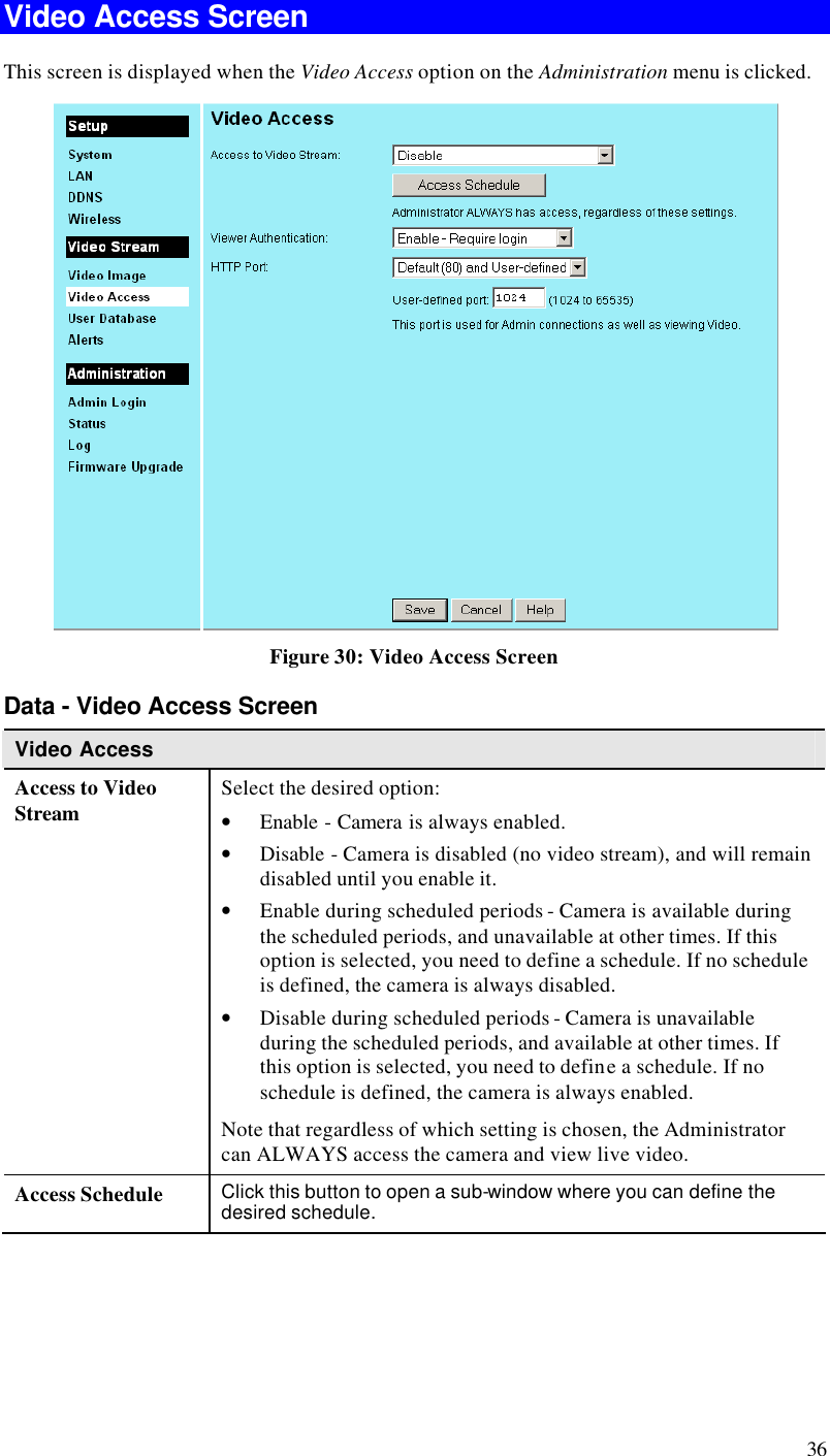  36 Video Access Screen This screen is displayed when the Video Access option on the Administration menu is clicked.  Figure 30: Video Access Screen Data - Video Access Screen Video Access Access to Video Stream Select the desired option: • Enable - Camera is always enabled.  • Disable - Camera is disabled (no video stream), and will remain disabled until you enable it.  • Enable during scheduled periods - Camera is available during the scheduled periods, and unavailable at other times. If this option is selected, you need to define a schedule. If no schedule is defined, the camera is always disabled.  • Disable during scheduled periods - Camera is unavailable during the scheduled periods, and available at other times. If this option is selected, you need to define a schedule. If no schedule is defined, the camera is always enabled. Note that regardless of which setting is chosen, the Administrator can ALWAYS access the camera and view live video. Access Schedule Click this button to open a sub-window where you can define the desired schedule. 
